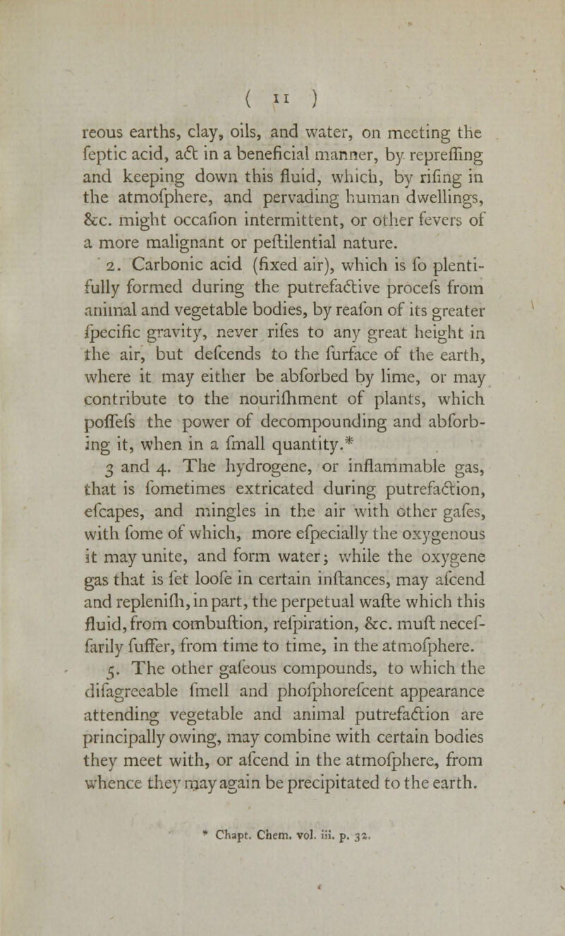 reous earths, clay, oils, and water, on meeting the feptic acid, act in a beneficial manner, by repreffing and keeping down this fluid, which, by rifing in the atmofphere, and pervading human dwellings, &c. might occafion intermittent, or other fevers of a more malignant or peftilential nature. 2. Carbonic acid (fixed air), which is fo plenti- fully formed during the putrefactive procefs from animal and vegetable bodies, by reafon of its greater Specific gravity, never rifes to any great height in the air, but defcends to the furface of the earth, where it may either be abforbed by lime, or may contribute to the nourifhment of plants, which pofTefs the power of decompounding and abforb- ing it, when in a fmall quantity.* 3 and 4. The hydrogene, or inflammable gas, that is fometimes extricated during putrefaction, efcapes, and mingles in the air with other gafes, with fome of which, more efpecially the oxygenous it may unite, and form water; while the oxygene gas that is fet loofe in certain inftances, may afcend and replenifh,inpart, the perpetual wafte which this fluid, from combuftion, refpiration, &c. rauft necef- farily fuffer, from time to time, in the atmofphere. 5. The other gafeous compounds, to which the difagreeable fmell and phofphorefcent appearance attending vegetable and animal putrefaction are principally owing, may combine with certain bodies they meet with, or afcend in the atmoiphere, from whence they may again be precipitated to the earth. * Chapt. Chem. vol. iii. p. 32.