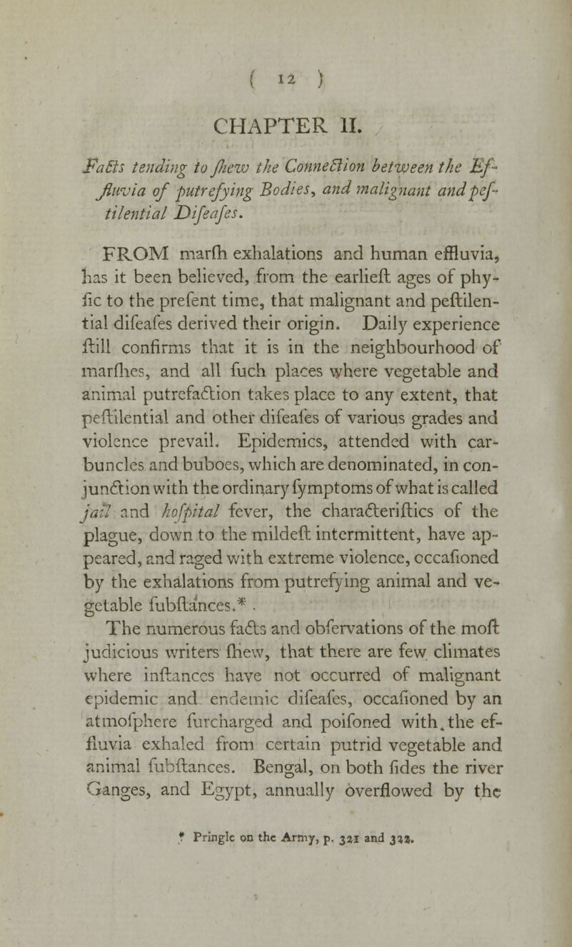 ( ** ) CHAPTER II. Fa Sis tending to jficw the Connection between the Ef- fluvia of putrefying Bodies, and malignant andpef tilential Difeafes. FROM marfh exhalations and human effluvia, lias it been believed, from the earliefh ages of phy- tic to the prefent time, that malignant and peftilen- tial difeafes derived their origin. Daily experience ilill confirms that it is in the neighbourhood of marfhes, and all fuch places where vegetable and animal putrefaction takes place to any extent, that peftilential and other difeafes of various grades and violence prevail. Epidemics, attended with car- buncles and buboes, which are denominated, in con- junction with the ordinary fymptoms of what is called jail r.nd hofpital fever, the character}flics of the plague, down to the mildeft intermittent, have ap- peared, and raged with extreme violence, cccafioned by the exhalations from putrefying animal and ve- getable fubftances.* - The numerous fads and obfervations of the moft judicious writers mew, that there are few climates where inftanccs have not occurred of malignant epidemic and endemic difeafes, occafioned by an atmofphere furcharged and poifoned with.the ef- fluvia exhaled from certain putrid vegetable and animal fubftances. Bengal, on both fides the river Ganges, and Egypt, annually overflowed by the * Pringle on the Army, p. 321 and 333.