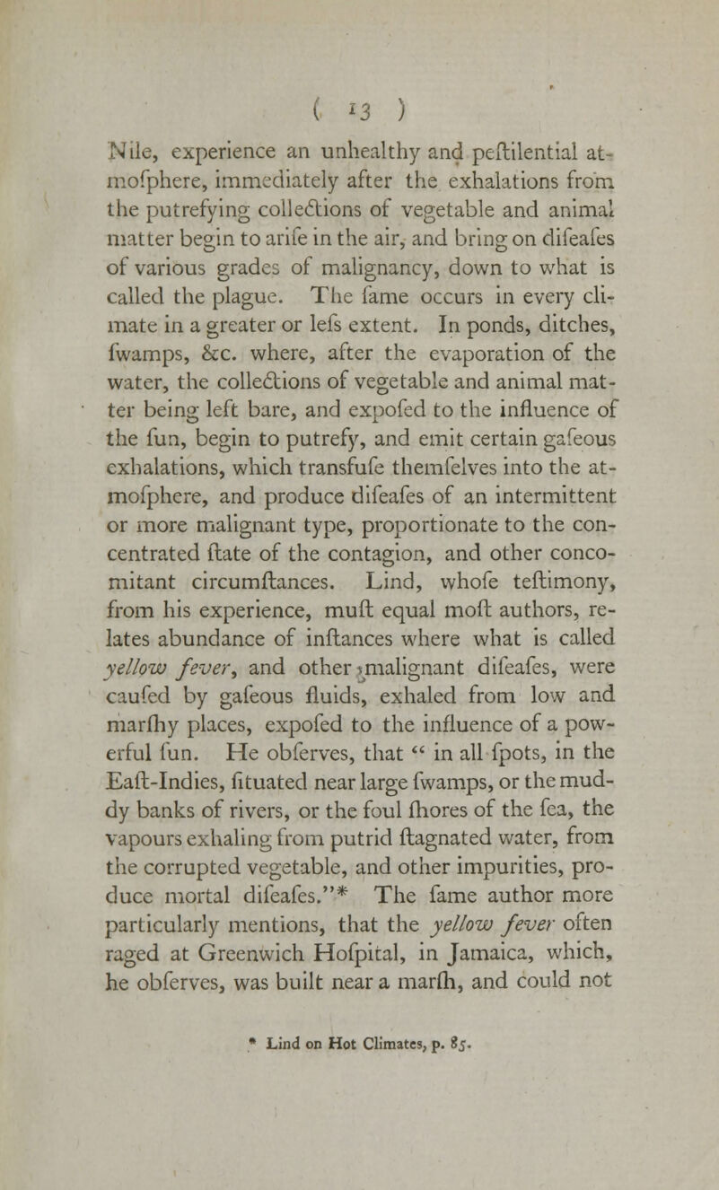 Nile, experience an unhealthy and peftilential at- mofphere, immediately after the exhalations from the putrefying collections of vegetable and animal matter begin to arife in the air, and bring on difeafes of various grades of malignancy, down to what is called the plague. The fame occurs in every cli- mate in a greater or lefs extent. In ponds, ditches, fwamps, &c. where, after the evaporation of the water, the collections of vegetable and animal mat- ter being left bare, and expofed to the influence of the fun, begin to putrefy, and emit certain gafeous exhalations, which transfufe themfelves into the at- mofphere, and produce difeafes of an intermittent or more malignant type, proportionate to the con- centrated (late of the contagion, and other conco- mitant circumfiances. Lind, whofe teftimony, from his experience, muft equal moft authors, re- lates abundance of inflances where what is called yellow fever, and other ^malignant difeafes, were caufed by gafeous fluids, exhaled from low and marfhy places, expofed to the influence of a pow- erful fun. He obferves, that  in all fpots, in the Eail-Indies, fituated near large fwamps, or the mud- dy banks of rivers, or the foul mores of the fea, the vapours exhaling from putrid flagnated water, from the corrupted vegetable, and other impurities, pro- duce mortal difeafes.* The fame author more particularly mentions, that the yellow fever often raged at Greenwich Hofpital, in Jamaica, which, he obferves, was built near a marfh, and could not • Lind on Hot Climates, p. 85.