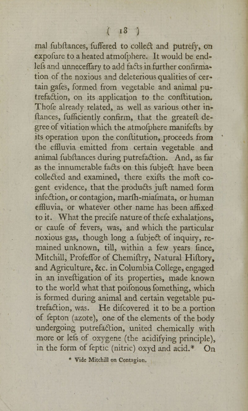 mal fubflances, fufFered to colled and putrefy, on expofure to a heated atmofphere. It would be end- lefs and unneceffary to add facts in further confirma- tion ot the noxious and deleterious qualities of cer- tain gafes, formed from vegetable and animal pu- trefaction, on its application to the conftitution. Thofe already related, as well as various other in- ftances, fufBciently confirm, that the greatefl de- gree of vitiation which the atmofphere manifefts by its operation upon the conftitution, proceeds from the effluvia emitted from certain vegetable and animal fubflances during putrefaction. And, as far as the innumerable facts on this fubject have been collected and examined, there exifts the moft co- gent evidence, that the products juft named form infection, or contagion, marfli-miafmata, or human effluvia, or whatever other name has been affixed to it. What the precife nature of thefe exhalations, or caufe of fevers, was, and which the particular noxious gas, though long a fubject of inquiry, re- mained unknown, till, within a few years fince, Mitchill, ProfefTor of Chemiftry, Natural Hiftory, and Agriculture, &c. in Columbia College, engaged in an inveftigation of its properties, made known to the world what that poifonous fomething, which is formed during animal and certain vegetable pu- trefaction, was. He difcovered it to be a portion of fepton (azote), one of the elements of the body undergoing putrefaction, united chemically with more or lets of oxygene (the acidifying principle), in the form of feptic (nitric) oxyd and acid.* On * Vide Mitchill on Contagion.