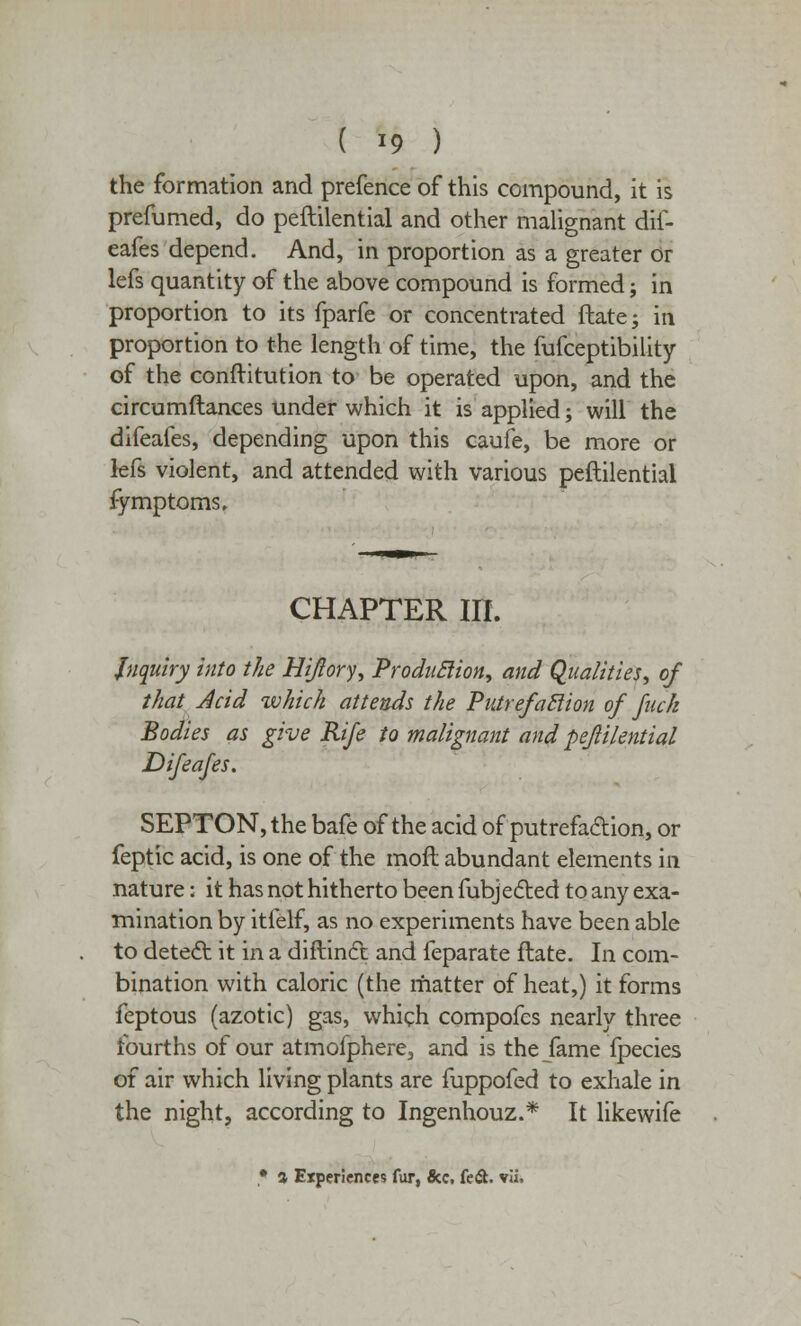 the formation and prefence of this compound, it is prefumed, do peftilential and other malignant dif- eafes depend. And, in proportion as a greater or lefs quantity of the above compound is formed; in proportion to its fparfe or concentrated ftate; in proportion to the length of time, the fufceptibility of the conftitution to be operated upon, and the circumflances under which it is applied; will the difeafes, depending upon this caufe, be more or lefs violent, and attended with various peftilential fymptoms. CHAPTER m. Inquiry into the Hiflory, Production, and Qualities, of that Acid which attends the Pntrefaclion of fuck Bodies as give Rife to malignant and peftilential Difeafes. SEPTON, the bafe of the acid of putrefaction, or feptic acid, is one of the moft abundant elements in nature: it has not hitherto been fubjected to any exa- mination by itfelf, as no experiments have been able to detect it in a diftinft and feparate ftate. In com- bination with caloric (the matter of heat,) it forms feptous (azotic) gas, which compofes nearly three fourths of our atmofphere, and is the fame fpecies of air which living plants are fuppofed to exhale in the night, according to Ingenhouz.* It likewife