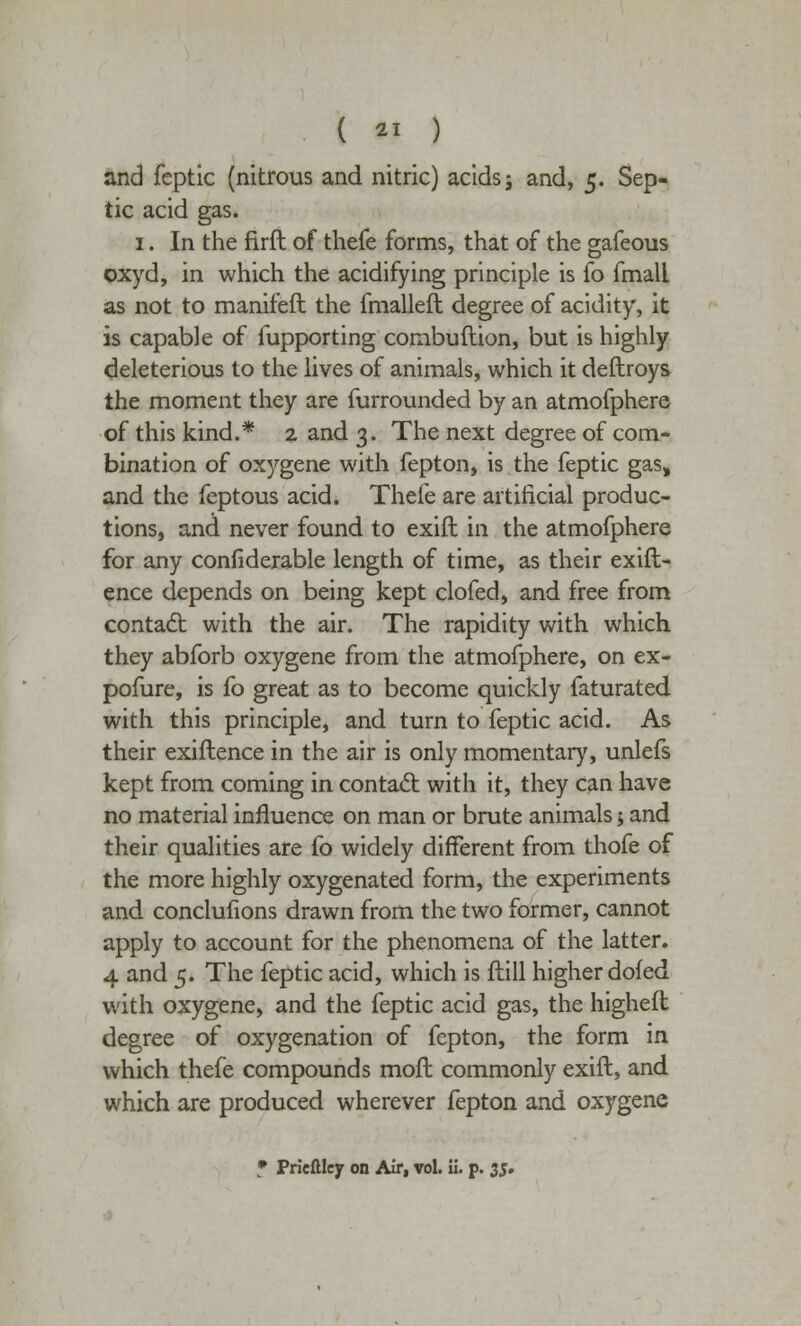 ( 21 ) and fcptic (nitrous and nitric) acids j and, 5. Sep- tic acid gas. 1. In the firft of thefe forms, that of the gafeous oxyd, in which the acidifying principle is fo fmall as not to manifeft the fmalleft degree of acidity, it is capable of fupporting combuftion, but is highly deleterious to the lives of animals, which it deftroys the moment they are furrounded by an atmofphere of this kind.* 2 and 3. The next degree of com- bination of oxygene with fepton, is the feptic gas, and the feptous acid. Thefe are artificial produc- tions, and never found to exift in the atmofphere for any considerable length of time, as their exift- ence depends on being kept clofed, and free from contact with the air. The rapidity with which they abforb oxygene from the atmofphere, on ex- posure, is fo great as to become quickly faturated with this principle, and turn to feptic acid. As their existence in the air is only momentary, unlefs kept from coming in contact with it, they can have no material influence on man or brute animals; and their qualities are fo widely different from thofe of the more highly oxygenated form, the experiments and conclufions drawn from the two former, cannot apply to account for the phenomena of the latter. 4 and 5. The feptic acid, which is Still higher dofed with oxygene, and the feptic acid gas, the highest degree of oxygenation of fepton, the form in which thefe compounds most commonly exift, and which are produced wherever fepton and oxygene