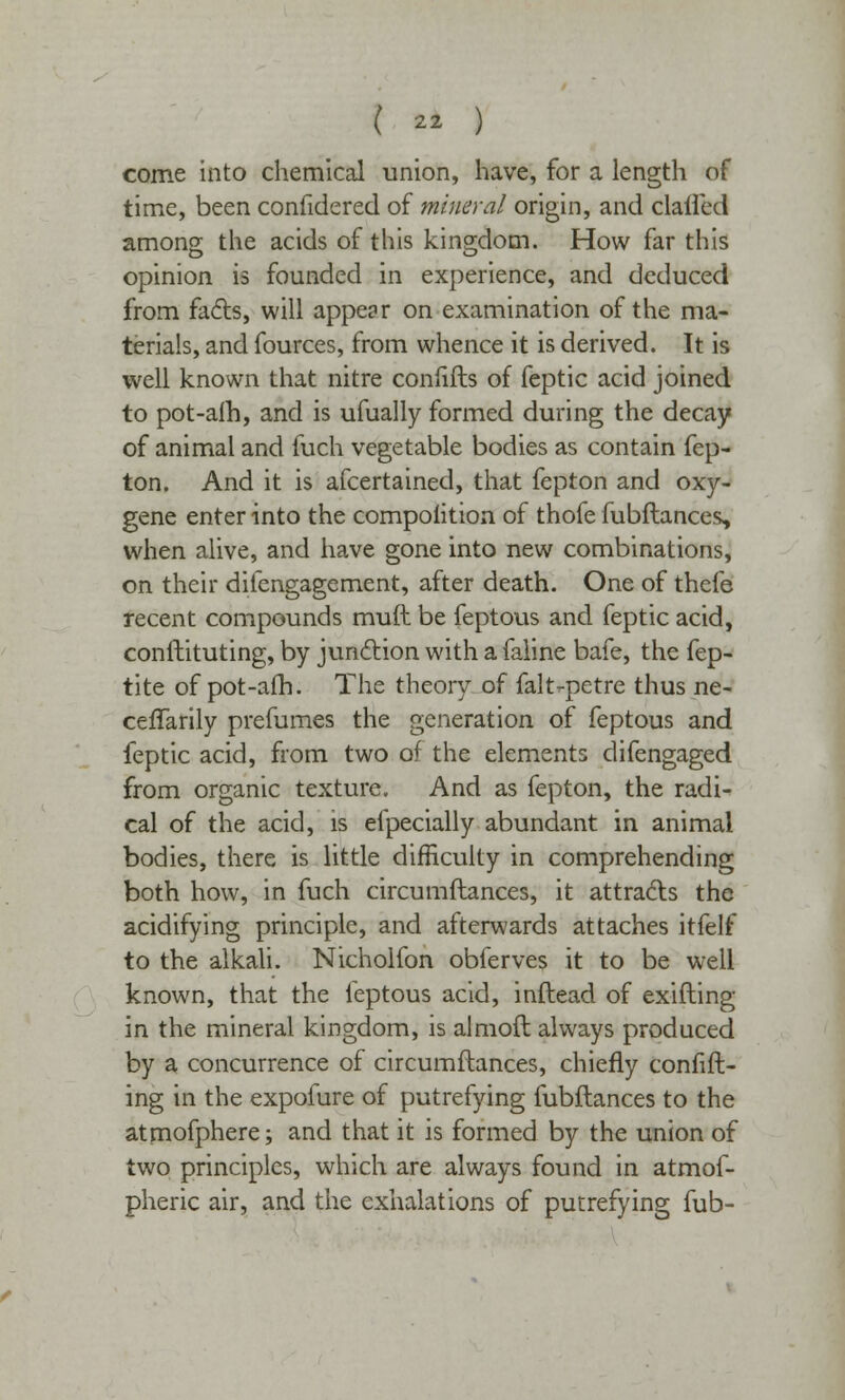 come into chemical union, have, for a length of time, been confiderecl of mineral origin, and clailed among the acids of this kingdom. How far this opinion is founded in experience, and deduced from facts, will appear on examination of the ma- terials, and fources, from whence it is derived. It is well known that nitre confifts of feptic acid joined to pot-aih, and is ufually formed during the decay of animal and fuch vegetable bodies as contain fep- ton. And it is afcertained, that fepton and oxy- gene enter into the compolition of thofe fubftances, when alive, and have gone into new combinations, on their dilengagement, after death. One of thefe recent compounds muft be feptous and feptic acid, conftituting, by junction with a faline bafe, the fep- tite of pot-afh. The theory of falt-petre thus ne- ceffarily prefumes the generation of feptous and feptic acid, from two of the elements difengaged from organic texture. And as fepton, the radi- cal of the acid, is efpecially abundant in animal bodies, there is little difficulty in comprehending both how, in fuch circumftances, it attracts the acidifying principle, and afterwards attaches itfelf to the alkali. Nicholfon obferves it to be well known, that the leptous acid, inftead of exifting in the mineral kingdom, is almoft always produced by a concurrence of circumftances, chiefly confift- ing in the expofure of putrefying fubftances to the atmofphere; and that it is formed by the union of two principles, which are always found in atmof- pheric air, and the exhalations of putrefying fub-