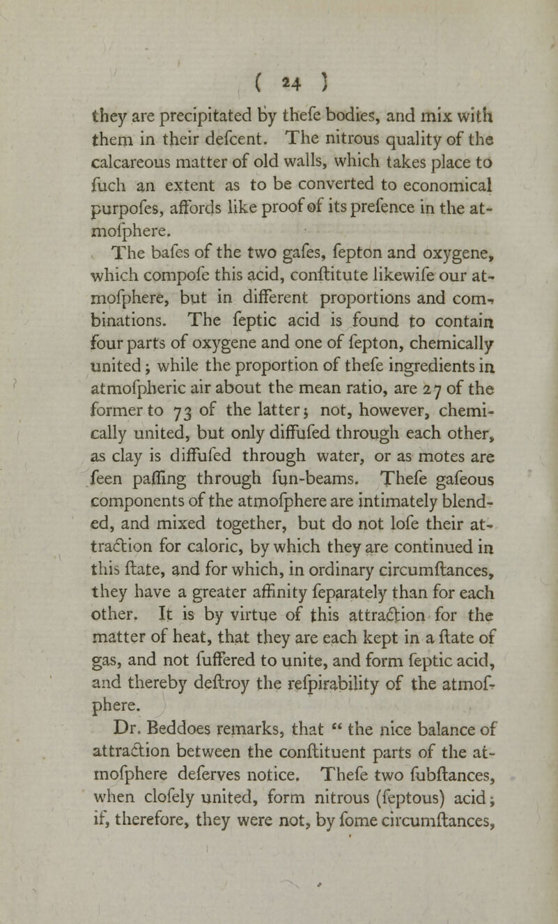 they are precipitated by thefe bodies, and mix with them in their defcent. The nitrous quality of the calcareous matter of old walls, which takes place to fuch an extent as to be converted to economical purpofes, affords like proof of its prefence in the at- mofphere. The bafes of the two gafes, fepton and oxygene, which compofe this acid, conftitute likewife our at- mofphere, but in different proportions and com-- binations. The feptic acid is found to contain four parts of oxygene and one of fepton, chemically united; while the proportion of thefe ingredients in atmofpheric air about the mean ratio, are 27 of the former to 73 of the latter j not, however, chemi- cally united, but only diffufed through each other, as clay is diffufed through water, or as motes are feen pafling through fun-beams. Thefe gafeous components of the atmofphere are intimately blend- ed, and mixed together, but do not lofe their at- traction for caloric, by which they are continued in this flate, and for which, in ordinary circumftances, they have a greater affinity feparately than for each other. It is by virtue of this attraction for the matter of heat, that they are each kept in a flate of gas, and not fuffered to unite, and form feptic acid, and thereby deflroy the refpirability of the atmof- phere. Dr. Beddoes remarks, that  the nice balance of attraction between the conftituent parts of the at- mofphere deferves notice. Thefe two fubftances, when clofely united, form nitrous (feptous) acid; if, therefore, they were not, by fome circumftances,