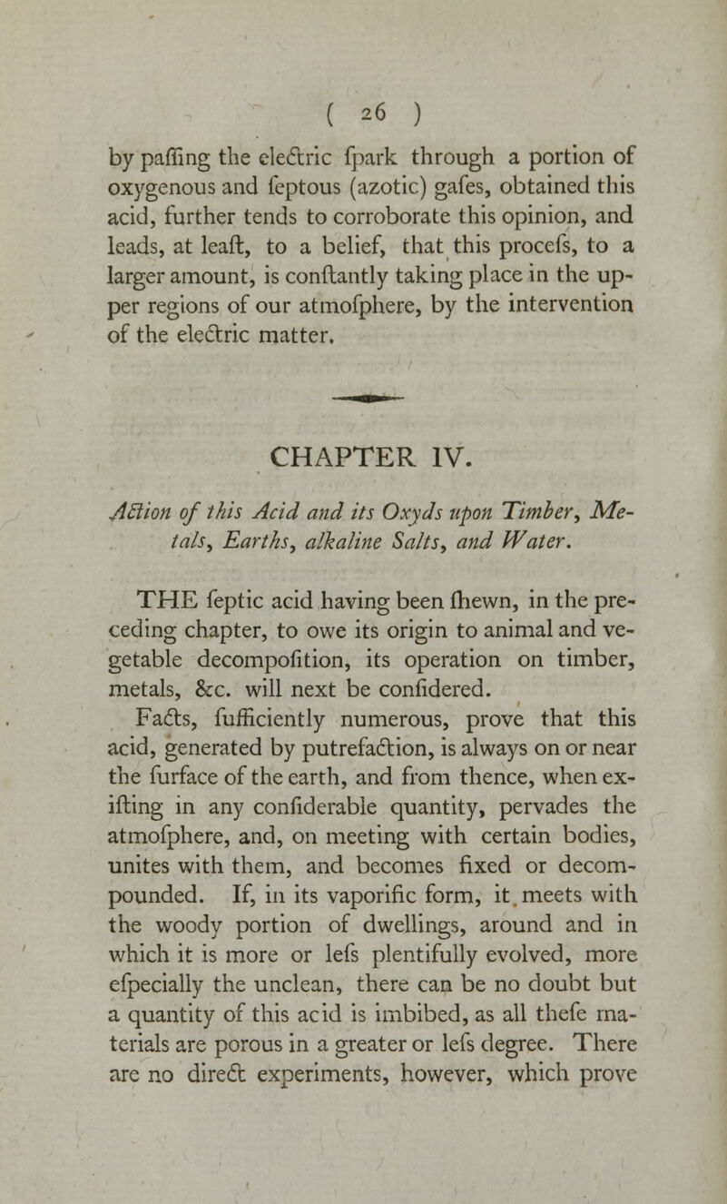 by palling the electric fpark through a portion of oxygenous and feptous (azotic) gafes, obtained this acid, further tends to corroborate this opinion, and leads, at leaft, to a belief, that this procefs, to a larger amount, is conftantly taking place in the up- per regions of our atmofphere, by the intervention of the electric matter. CHAPTER IV. Aclion of this Acid and its Oxyds upon Timber, Me- tals, Earths, alkaline Salts, and Water. THE feptic acid having been fhewn, in the pre- ceding chapter, to owe its origin to animal and ve- getable decompofition, its operation on timber, metals, &c. will next be conlidered. Facts, fufficientry numerous, prove that this acid, generated by putrefaction, is always on or near the furface of the earth, and from thence, whenex- ifting in any confiderable quantity, pervades the atmofphere, and, on meeting with certain bodies, unites with them, and becomes fixed or decom- pounded. If, in its vaporific form, it. meets with the woody portion of dwellings, around and in which it is more or lefs plentifully evolved, more efpecially the unclean, there can be no doubt but a quantity of this acid is imbibed, as all thefe ma- terials are porous in a greater or lefs degree. There are no direct experiments, however, which prove