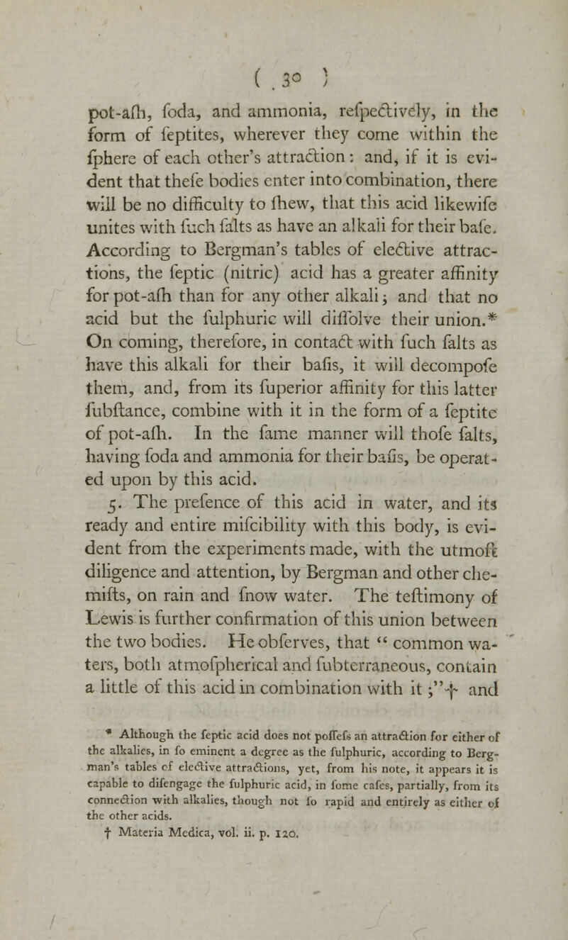 pot-alb, foda, and ammonia, refpeclively, in the form of feptites, wherever they come within the fphere of each other's attraction: and, if it is evi- dent that thefe bodies enter into combination, there will be no difficulty to fhew, that this acid likewife unites with fuch falts as have an alkali for their bate. According to Bergman's tables of elective attrac- tions, the feptic (nitric) acid has a greater affinity for pot-afh than for any other alkali; and that no acid but the fulphuric will diflblve their union.* On coming, therefore, in contact with fuch falts as have this alkali for their bafis, it will decompofe them, and, from its fuperior affinity for this latter fubftance, combine with it in the form of a feptitc of pot-afh. In the fame manner will thofe falts, having foda and ammonia for their bails, be operat- ed upon by this acid. 5. The prefence of this acid in water, and its ready and entire mifcibility with this body, is evi- dent from the experiments made, with the utmoft diligence and attention, by Bergman and other che- mifts, on rain and fnow water. The teftimony of Lewis is further confirmation of this union between the two bodies. Hcobfcrves, that  common wa- ters, both atmofpherical and fubterraneous, contain a little ot this acid in combination with it ;-f and * Although the feptic acid does not poffefs an attraction for either of the alkalies, in fo eminent a degree as the fulphuric, according to Berg- man's tables of elective attractions, yet, from his note, it appears it is capable to difengage the fulphuric acid, in fome cafes, partially, from its connection with alkalies, though not fo rapid and entirely as either of the other acids. f Materia Mcdica, vol. ii. p. 120,