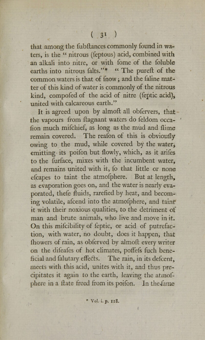 ( 3* ) that among the fubftances commonly found in wa- ters, is the  nitrous (feptous) acid, combined with an alkali into nitre, or with fome of the foluble earths into nitrous falts.*  The pureft of the common waters is that of fnow; and the faline mat- ter of this kind of water is commonly of the nitrous kind, compofed of the acid of nitre (feptic acid), united with calcareous earth. It is agreed upon by almoft all obfervers, that the vapours from ftagnant waters do feldom occa- fion much mifchief, as long as the mud and flime remain covered. The reafon of this is obvioufly owing to the mud, while covered by the watery emitting its poifon but flowly, which, as it arifes to the furface, mixes with the incumbent water, and remains united with it, fo that little or none efcapes to taint the atmofphere. But at length, as evaporation goes on, and the water is nearly eva- porated, thefe fluids, rarefied by heat, and becom- ing volatile, afcend into the atmofphere, and taint it with their noxious qualities, to the detriment of man and brute animals, who live and move in it. On this mifcibility of feptic, or acid of putrefac- tion, with water, no doubt, does it happen, that mowers of rain, as obierved by almoft every writer on the difeafes of hot climates, poffefs fuch bene- ficial and falutary effects. The rain, in its defcent, meets with this acid, unites with it, and thus pre- cipitates it again to the earth, leaving the atmof- phere in a ftate freed from its poifon. In theiame