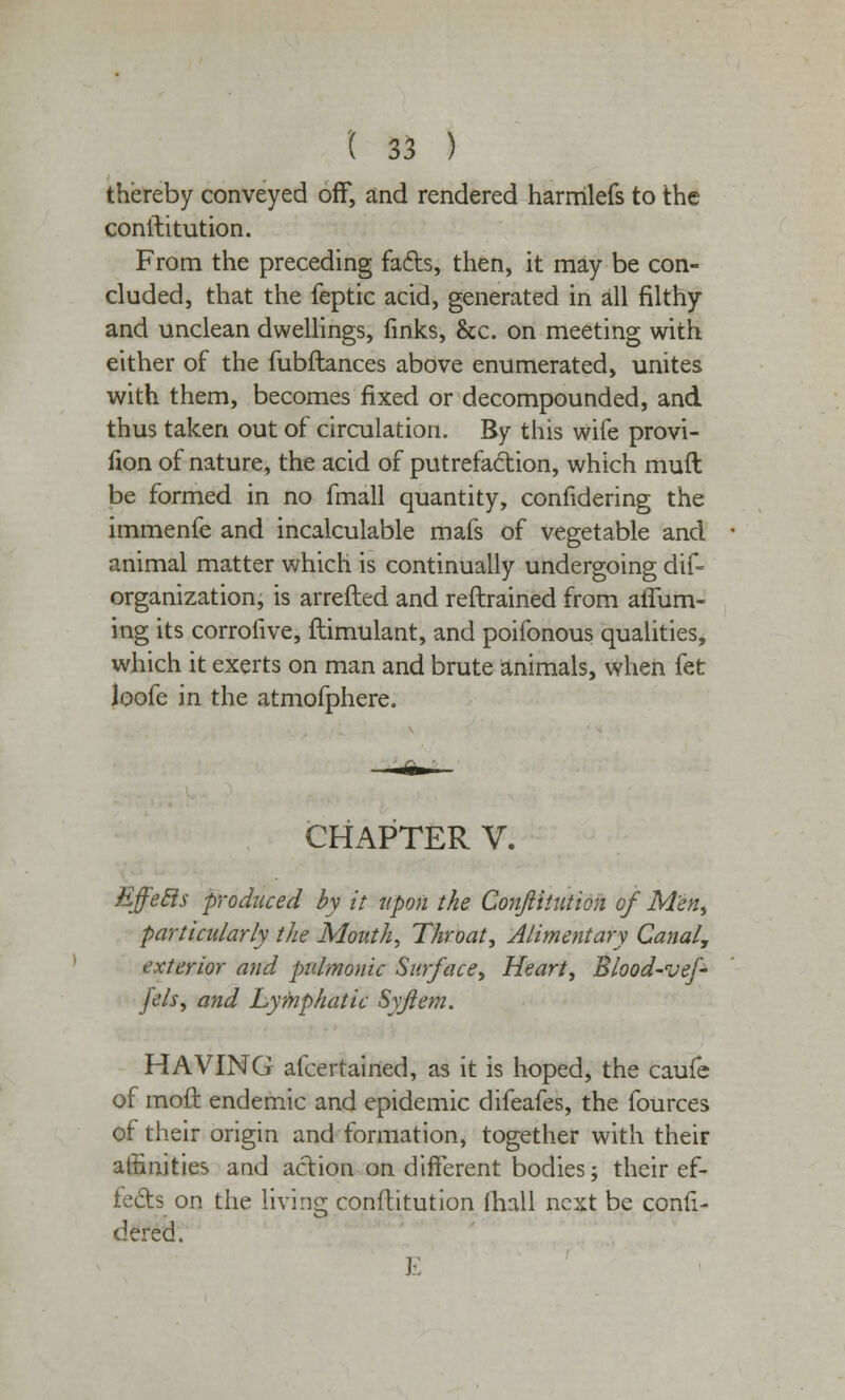 thereby conveyed off, and rendered harmlefs to the constitution. From the preceding fads, then, it may be con- cluded, that the feptic acid, generated in all filthy and unclean dwellings, finks, &c. on meeting with either of the fubftances above enumerated, unites with them, becomes fixed or decompounded, and thus taken out of circulation. By this wife provi- fion of nature, the acid of putrefaction, which muft be formed in no fmall quantity, confidering the immenfe and incalculable mafs of vegetable and animal matter which is continually undergoing dif- organization, is arretted and reftrained from aiTum- ing its corrofive, ftimulant, and poifonous qualities, which it exerts on man and brute animals, when fet Joofe in the atmofphere. CHAPTER V. Effecls produced by it upon the Conjiitution of Men, particularly the Mouth, Throat, Alimentary Canal, exterior and pulmonic Surface, Heart, Blood-vef- fels, and Lymphatic Syjiem. HAVING afcertained, as it is hoped, the caufe of moft endemic and epidemic difeafes, the fources of their origin and formation, together with their affinities and action on different bodies; their ef- fects on the living conftitution mall next be consi- dered.