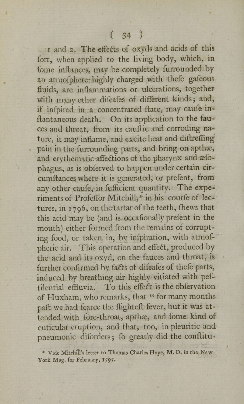 i and 2. The effects of oxyds and acids of this fort, when applied to the living body, which, in fome irtftances, may be completely furrounded by an atmofphere; highly charged with thefe gafeous fluids, are inflammations or ulcerations, together with many other difeafes of different kinds; and, if infpired in a concentrated ftate, may caufe in- ftantaneous death. On its application to the fau- ces and throat, from its caufric and corroding na- ture, it may inflame, and excite heat and diftreiTing pain in the furrounding parts, and bring on apthse, and erythematic affections of the pharynx and sefo- phagus, as is obierved to happen under certain cir- cumftances where it is generated, or prefent, from any other caufe, in fufficient quantity. The expe- riments of Profeflbr Mitchill,* in his courfe of lec- tures, in 1796, on the tartar of the teeth, fhews that this acid may be (and is occafionally prefent in the mouth) either formed from the remains of corrupt- ing food, or taken in, by infpiration, with atmof- pheric air. This operation and effect, produced by the acid and its oxyd, on the fauces and throat, is further confirmed by fads of difeafes of thefe parts, induced by breathing air highly vitiated with pef- tilential effluvia. To this effect is the obfervation of Huxham, who remarks, that  for many months paft we had fcarce the flighteft fever, but it was at- tended with fore-throat, apthas, and fome kind of cuticular eruption, and that, too, in pleuritic and pneumonic diforders; fo greatly did the conftitu- * Vide Mitchill's letter to Thomas Charles Hope, M. D. in the New York Mag. for February, 1797.