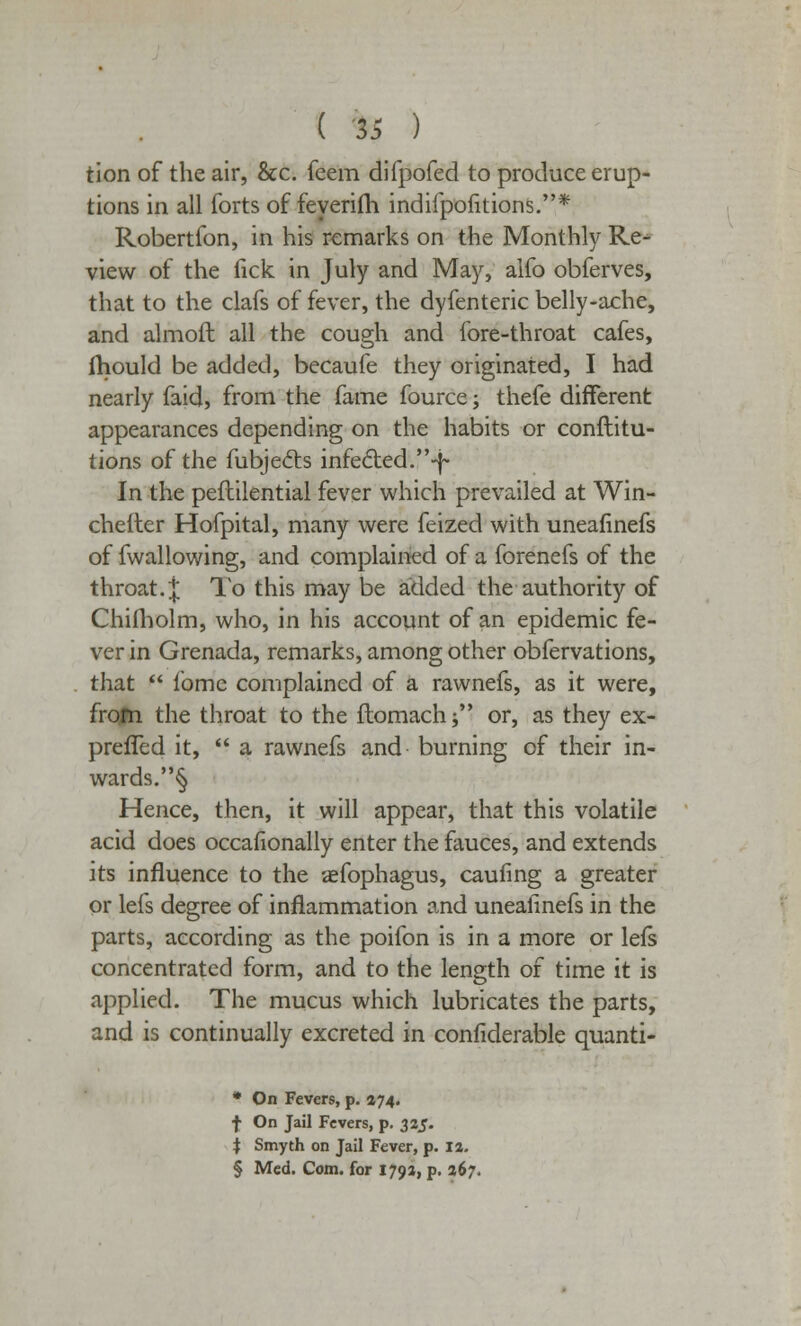 tion of the air, &c. feem difpofed to produce erup- tions in all forts of feyerifh indifpofitions.* Robertfon, in his remarks on the Monthly Re- view of the tick in July and May, alfo obferves, that to the clafs of fever, the dyfenteric belly-ache, and almoft all the cough and fore-throat cafes, fhould be added, becaufe they originated, I had nearly faid, from the fame fource; thefe different appearances depending on the habits or conftitu- tions of the fubjects infected.-^ In the peftilential fever which prevailed at Win- chefter Hofpital, many were feized with uneafinefs of fwallowing, and complained of a forenefs of the throat. ;£ To this may be added the authority of Chifholm, who, in his account of an epidemic fe- ver in Grenada, remarks, among other obfervations, that  fome complained of a rawnefs, as it were, from the throat to the ftomach j or, as they ex- preffed it,  a rawnefs and burning of their in- wards. § Hence, then, it will appear, that this volatile acid does occasionally enter the fauces, and extends its influence to the asfophagus, caufing a greater or lefs degree of inflammation and uneafinefs in the parts, according as the poifon is in a more or lefs concentrated form, and to the length of time it is applied. The mucus which lubricates the parts, and is continually excreted in considerable quanti- * On Fevers, p. 174. f On Jail Fevers, p. 32J. i Smyth on Jail Fever, p. I a. § Med. Com. for 1793, p. 267.