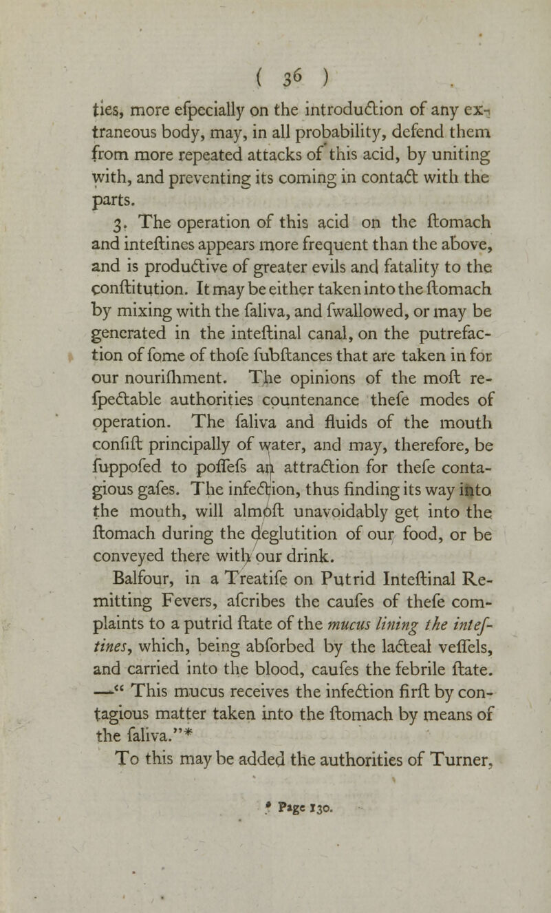 ties, more efpecially on the introduction of any ex-? traneous body, may, in all probability, defend them from more repeated attacks of this acid, by uniting with, and preventing its coming in contact with the parts. 3. The operation of this acid on the ftomach and interlines appears more frequent than the above, and is productive of greater evils and fatality to the conftitution. It may be either taken into the ftomach by mixing with the faliva, and fwallowed, or may be generated in the inteflinal canal, on the putrefac- tion of fome of thofe fubftances that are taken in for our nourifhment. The opinions of the moil re- fpectable authorities countenance thefe modes of operation. The faliva and fluids of the mouth confift principally of water, and may, therefore, be fuppofed to poflefs an attraction for thefe conta- gious gafes. The infection, thus finding its way into the mouth, will almoft unavoidably get into the ftomach during the oleglutition of our food, or be conveyed there witl> our drink. Balfour, in a Treatife on Putrid Inteftinal Re- mitting Fevers, afcribes the caufes of thefe com- plaints to a putrid ftate of the mucus lining the inlef- tines, which, being abforbed by the lacteal veflels, and carried into the blood, caufes the febrile ftate. — This mucus receives the infection firft by con- tagious matter taken into the ftomach by means of the faliva.* To this may be added the authorities of Turner, • Page 130.