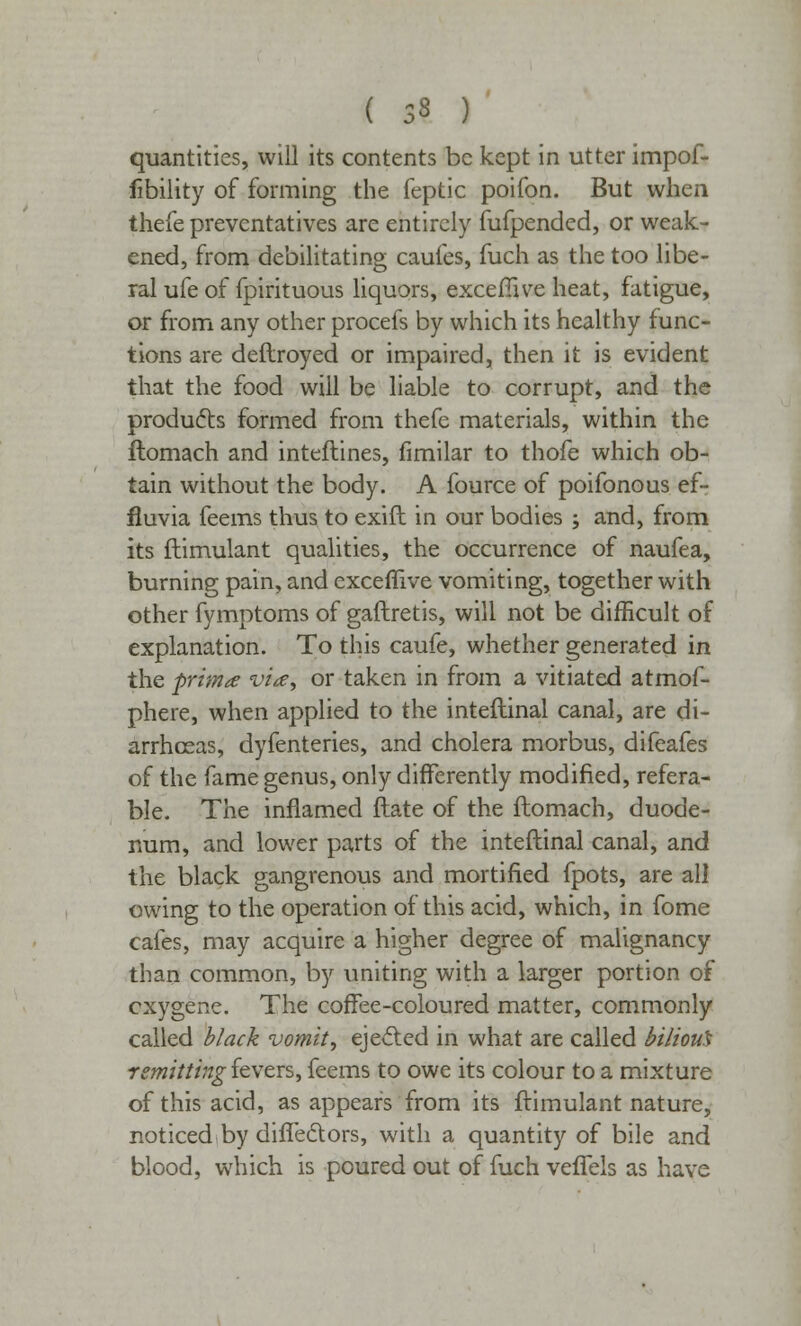 ( 33 ) quantities, will its contents be kept in utter impof- iibility of forming the feptic poifon. But when thefe preventatives are entirely fufpended, or weak- ened, from debilitating caufes, fuch as the too libe- ral ufe of fpirituous liquors, excefiive heat, fatigue, or from any other procefs by which its healthy func- tions are deftroyed or impaired, then it is evident that the food will be liable to corrupt, and the products formed from thefe materials, within the flomach and inteftines, fimilar to thofe which ob- tain without the body. A fource of poifonous ef- fluvia feems thus to exift in our bodies ; and, from its ftimulant qualities, the occurrence of naufea, burning pain, and exceflive vomiting, together with other fymptoms of gaftretis, will not be difficult of explanation. To this caufe, whether generated in the -prima via, or taken in from a vitiated atmof- phere, when applied to the inteftinal canal, are di- arrhoeas, dyfenteries, and cholera morbus, difeafes of the fame genus, only differently modified, refera- ble. The inflamed ftate of the flomach, duode- num, and lower parts of the inteftinal canal, and the black gangrenous and mortified fpots, are all owing to the operation of this acid, which, in fome cafes, may acquire a higher degree of malignancy than common, by uniting with a larger portion of cxygene. The coffee-coloured matter, commonly called black vomit, ejected in what are called bilious remitting fevers, feems to owe its colour to a mixture of this acid, as appears from its ftimulant nature, noticed,by difledors, with a quantity of bile and blood, which is poured out of fuch veffels as have