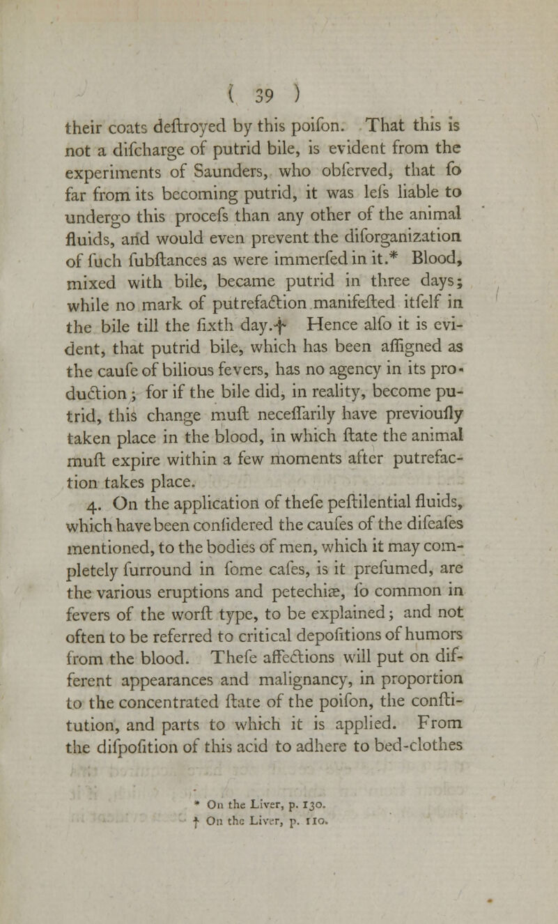 their coats deftroyed by this poifon. That this is not a difcharge of putrid bile, is evident from the experiments of Saunders, who obfcrved, that fo far from its becoming putrid, it was lei's liable to undergo this procefs than any other of the animal fluids, arid would even prevent the diforganization of fuch fubftances as were immerfed in it.* Blood, mixed with bile, became putrid in three days; while no mark of putrefaction manifefted itfelf in the bile till the fixth day.-f- Hence alfo it is evi- dent, that putrid bile, which has been affigned as the caufe of bilious fevers, has no agency in its pro- duction ; for if the bile did, in reality, become pu- trid, this change mufl neceflarily have previously taken place in the blood, in which ftate the animal mufl expire within a few moments after putrefac- tion takes place. 4. On the application of thefe peftilential fluids, which have been conlidered thecaufes of the difeafes mentioned, to the bodies of men, which it may com- pletely furround in fome cafes, is it prefumed, are the various eruptions and petechia?, lb common in fevers of the worft type, to be explained; and not often to be referred to critical depofitions of humors from the blood. Thefe affedions will put on dif- ferent appearances and malignancy, in proportion to the concentrated ftate of the poifon, the confti- tution, and parts to which it is applied. From the difpofition of this acid to adhere to bed-clothes * On the Liver, p. 130. ■f On the Liver, p. no.