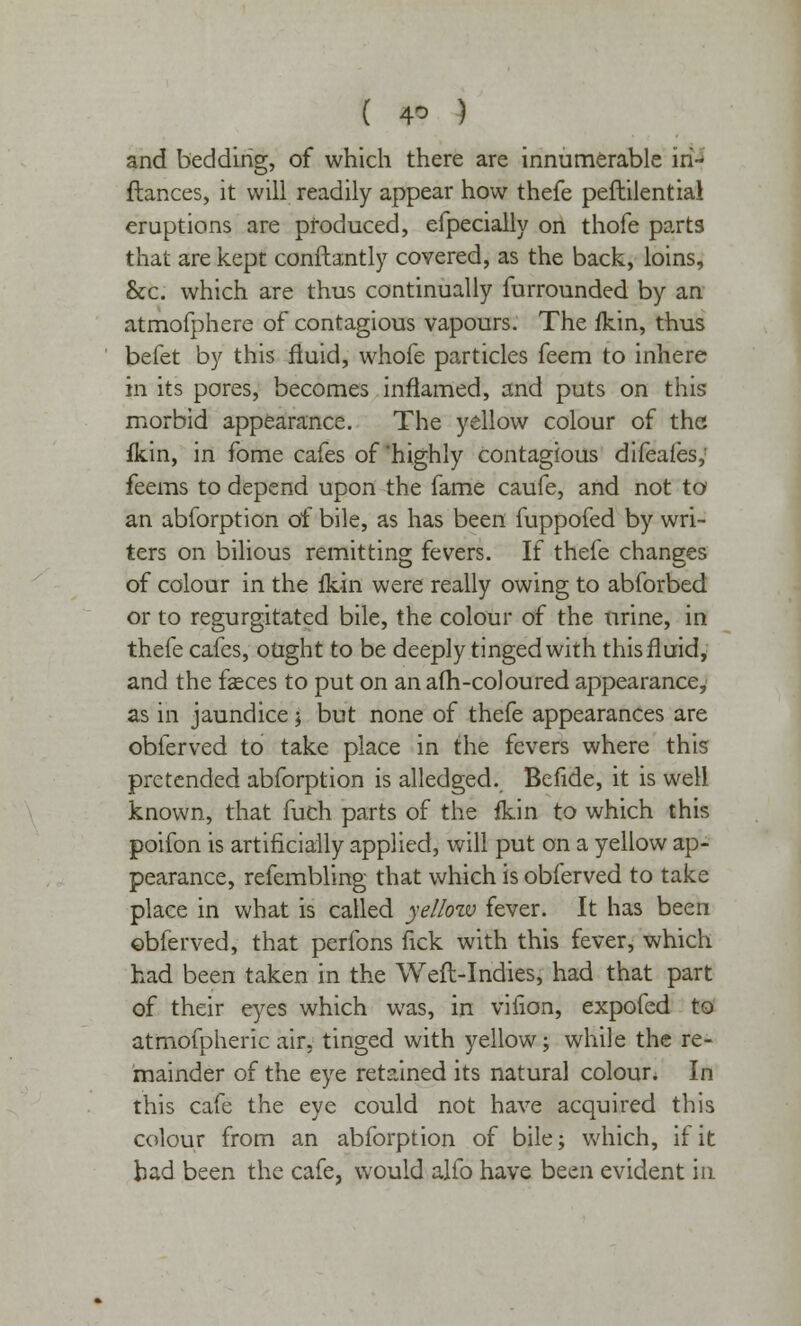 and bedding, of which there are innumerable in- fiances, it will readily appear how thefe peftilential eruptions are produced, efpecially on thofe parts that are kept constantly covered, as the back, loins, &c. which are thus continually furrounded by an atmofphere of contagious vapours. The fkin, thus befet by this fluid, whofe particles feem to inhere in its pores, becomes inflamed, and puts on this morbid appearance. The yellow colour of the fkin, in fome cafes of highly contagious difeafes,' feems to depend upon the fame caufe, and not to an abforption of bile, as has been fuppofed by wri- ters on bilious remitting fevers. If thefe changes of colour in the fkin were really owing to abforbed or to regurgitated bile, the colour of the urine, in thefe cafes, ought to be deeply tinged with this fluid, and the fasces to put on an afh-coloured appearance, as in jaundice j but none of thefe appearances are obferved to take place in the fevers where this pretended abforption is alledged. Befide, it is well known, that fuch parts of the fkin to which this poifon is artificially applied, will put on a yellow ap- pearance, refembling that which is obferved to take place in what is called yellow fever. It has been obferved, that perfons fick with this fever, which had been taken in the Weft-Indies, had that part of their eyes which was, in viiion, expofed to atmofpheric air, tinged with yellow; while the re- mainder of the eye retained its natural colour. In this cafe the eye could not have acquired this colour from an abforption of bile; which, if it had been the cafe, would alio have been evident in