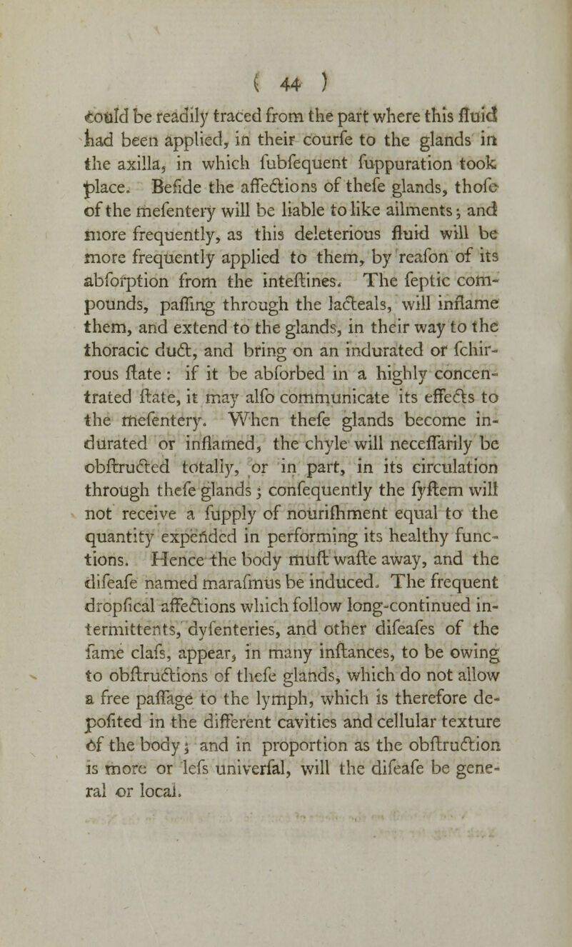 could be readily traced from the part where this fluid liad been applied, in their courfe to the glands in the axilla, in which fubfequent fuppuration took £>lace. Befide the affections of thefe glands, thofe of the mefentery will be liable to like ailments; and more frequently, as this deleterious fluid will be more frequently applied to them, by reafon of its abfoi-ption from the interlines. The feptic com- pounds, pafling through the lacleals, will inflame them, and extend to the glands, in their way to the thoracic duel:, and bring on an indurated of fchir- rous flate : if it be abforbed in a highly concen- trated Hate, it may alfo communicate its effecls to the mefentery. When thefe glands become in- durated or inflamed, the chyle will neceflarily be obftrucled totally, or in part, in its circulation through thefe glands j confequently the fyftem will not receive a fupply of nourishment equal to the quantity expended in performing its healthy func- tions. Hence the body muft wafte away, and the difeafe named marafmus be induced. The frequent dropfical affections which follow long-continued in- termittents, dyfenteries, and other difeafes of the fame clafs, appear, in many inftances, to be owing to obftrucHons of thefe glands, which do not allow a free paffage to the lymph, which is therefore de- pofited in the different cavities and cellular texture of the body j and in proportion as the obflrucTion is more or lefs univerfal, will the difeafe be gene- ral or local,