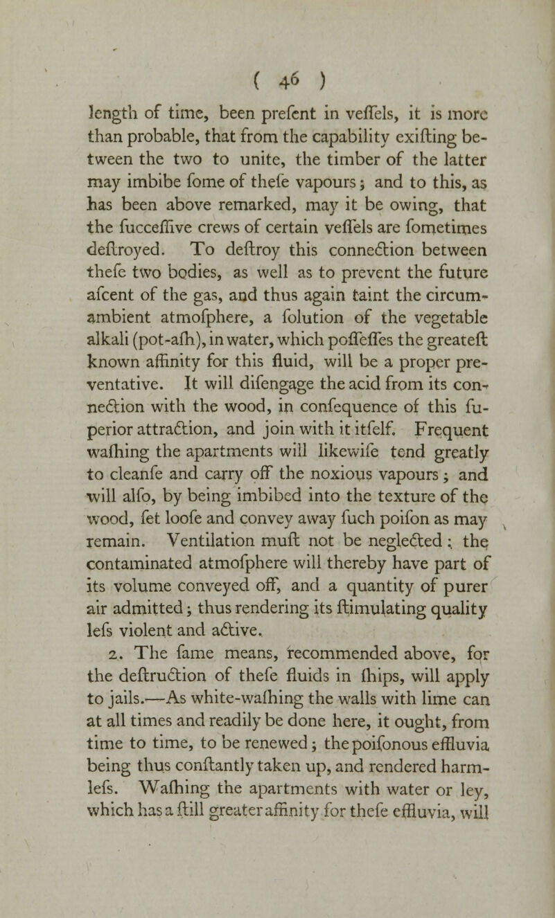 length of time, been prefent in vefTels, it is more than probable, that from the capability exifting be- tween the two to unite, the timber of the latter may imbibe fome of thefe vapours; and to this, as has been above remarked, may it be owing, that the fucceflive crews of certain veflels are fometimes defiroyed. To deftroy this connection between thefe two bodies, as well as to prevent the future afcent of the gas, and thus again taint the circum- ambient atmofphere, a folution of the vegetable alkali (pot-afh), in water, which poffefles the greateft known affinity for this fluid, will be a proper pre- ventative. It will difengage the acid from its con- nection with the wood, in confequence of this fu- perior attraction, and join with it itfelf. Frequent wafhing the apartments will likewife tend greatly to cleanfe and carry off the noxious vapours; and will alfo, by being imbibed into the texture of the wood, fet loofe and convey away fuch poifon as may remain. Ventilation muft not be neglected : the contaminated atmofphere will thereby have part of its volume conveyed off, and a quantity of purer air admitted; thus rendering its ftimulating quality lefs violent and active. 2. The fame means, recommended above, for the destruction of thefe fluids in Ihips, will apply to jails.—As white-warning the walls with lime can at all times and readily be done here, it ought, from time to time, to be renewed; thepoifonouseffluvia being thus conftantly taken up, and rendered harm- lefs. Wafhing the apartments with water or ley, which has a (till greater affinity for thefe effluvia, will