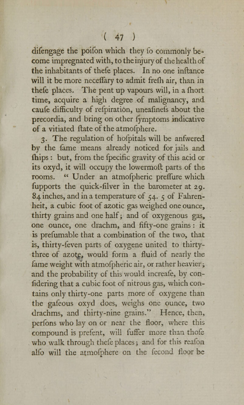 difengage the poifon which they fo commonly be- come impregnated with, to the injury of the health of the inhabitants of thefe places. In no one inftance will it be more neceffary to admit frefh air, than in thefe places. The pent up vapours will, in a Ihort time, acquire a high degree of malignancy, and caufe difficulty of refpiration, uneafinefs about the precordia, and bring on other fymptoms indicative of a vitiated Hate of the atmofphere. 3. The regulation of hofpitals will be anfwered by the fame means already noticed for jails and mips : but, from the fpecific gravity of this acid or its oxyd, it will occupy the lowermoft parts of the rooms.  Under an atmofpheric prefiure which fupports the quick-lilver in the barometer at 29. 84 inches, and in a temperature of 54. 5 of Fahren- heit, a cubic foot of azotic gas weighed one ounce, thirty grains and one half; and of oxygenous gas, one ounce, one drachm, and fifty-one grains: it is prefumable that a combination of the two, that is, thirty-feven parts of oxygene united to thirty- three of azot£, would form a fluid of nearly the fame weight with atmofpheric air, or rather heavier; and the probability of this would increafe, by con- fidering that a cubic foot of nitrous gas, which con- tains only thirty-one parts more of oxygene than the gafeous oxyd does, weighs one ounce, two drachms, and thirty-nine grains. Hence, then, perfons who lay on or near the floor, where this compound is prefent, will luffer more than thofe who walk through thefe places: and for this reafon alfo will the atmofphere on the fecond floor be