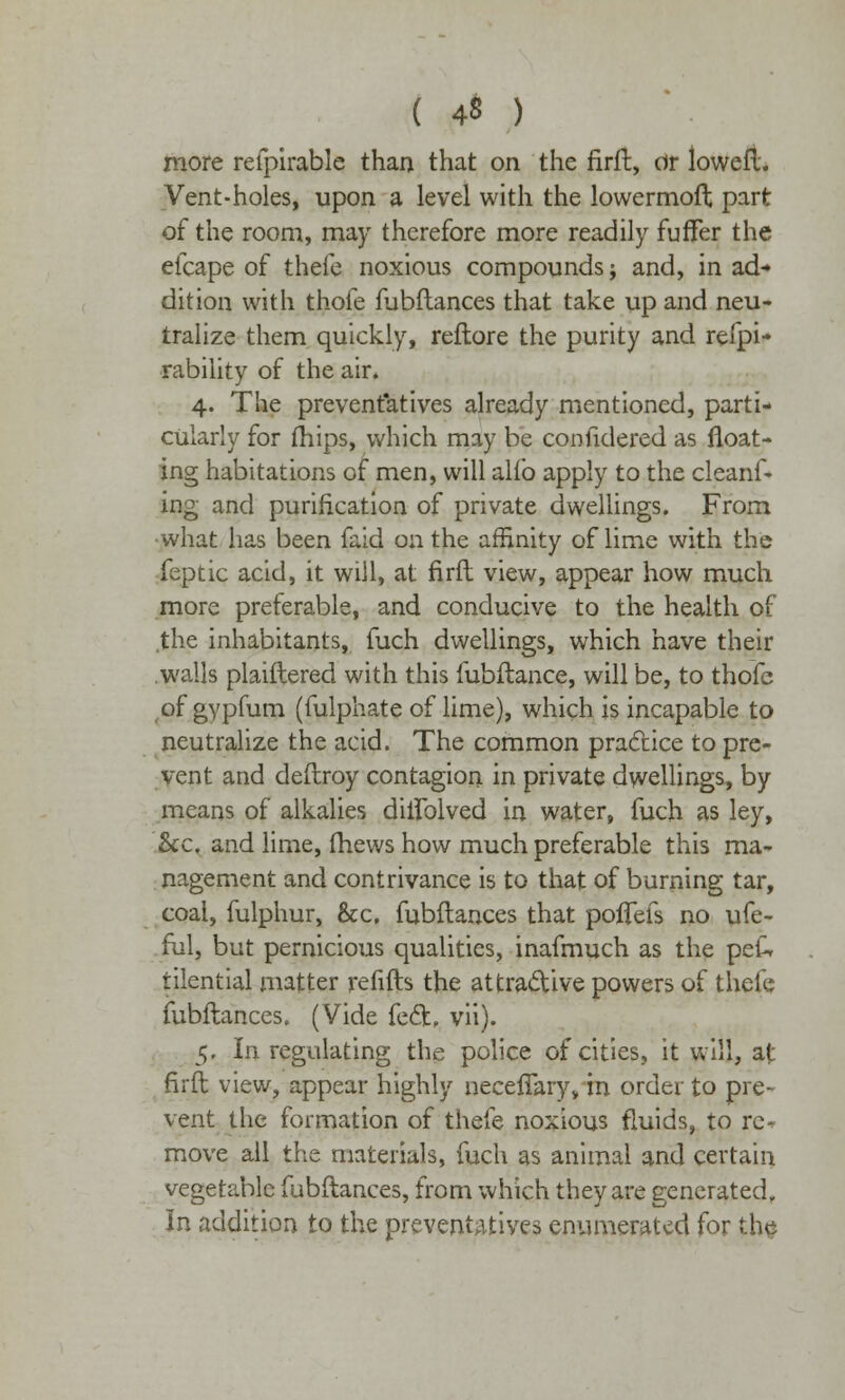 ( 4« ) more refpirable than that on the firft, dr loweft. Vent-holes, upon a level with the lowermoft part of the room, may therefore more readily fuffer the efcape of thefe noxious compounds; and, in ad- dition with thofe fubftances that take up and neu- tralize them quickly, reflore the purity and refpi- rability of the air. 4. The preventatives already mentioned, parti- cularly for (hips, which may be confidered as float- ing habitations of men, will alio apply to the cleanf- ing and purification of private dwellings. From what has been faid on the affinity of lime with the feptic acid, it will, at firft view, appear how much more preferable, and conducive to the health of .the inhabitants, fuch dwellings, which have their walls plaiftered with this fubftance, will be, to thofe of gypfum (fulphate of lime), which is incapable to neutralize the acid. The common practice to pre- vent and deftroy contagion in private dwellings, by means of alkalies diflblved in water, fuch as ley, he, and lime, fhews how much preferable this ma- nagement and contrivance is to that of burning tar, coal, fulphur, &c, fubftances that poflefs no ufe- ful, but pernicious qualities, inafmuch as the peU tilential matter refills the attractive powers of thefe fubftances. (Vide feci:, vii). 5. In regulating the police of cities, it will, at firft view, appear highly neceflary, in order to pre- vent the formation of thefe noxious fluids, to re- move all the materials, fuch as animal and certain vegetable fubftances, from which they are generated. In addition to the preventatives enumerated for the