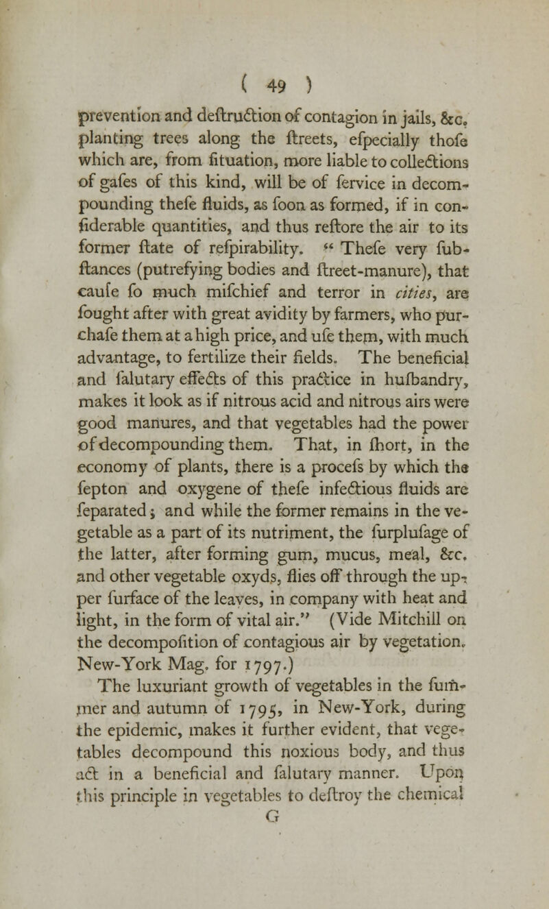prevention and deftru&ion of contagion in jails, &c. planting trees along the ftreets, efpecially thofe which are, from fituation, more liable to collections of gafes of this kind, will be of fervice in decom- pounding thefe fluids, as foon as formed, if in con- fiderable quantities, and thus reftore the air to its former ftate of refpirability.  Thefe very fub- fiances (putrefying bodies and ftreet-manure), that caufe fo much mifchief and terror in cities, are fought after with great avidity by farmers, who pur- chafe them at a high price, and ufe them, with much advantage, to fertilize their fields. The beneficial and falutary effects of this practice in hufbandry, makes it look as if nitrous acid and nitrous airs were good manures, and that vegetables had the power of decompounding them. That, in fhort, in the economy of plants, there is a procefs by which the fepton and oxygene of thefe infectious fluids are feparated; and while the former remains in the ve- getable as a part of its nutriment, the furplufage of the latter, after forming gum, mucus, meal, &c, and other vegetable oxyds, flies off through the up- per furface of the leaves, in company with heat and light, in the form of vital air. (Vide Mitchill on the decompofition of contagious air by vegetation. New-York Mag. for 1797.) The luxuriant growth of vegetables in the fuiti- jner and autumn of 1795, in New-York, during the epidemic, makes it further evident, that vege- tables decompound this noxious body, and thus act in a beneficial and falutary manner. Upon this principle in vegetables to deflroy the chemical G