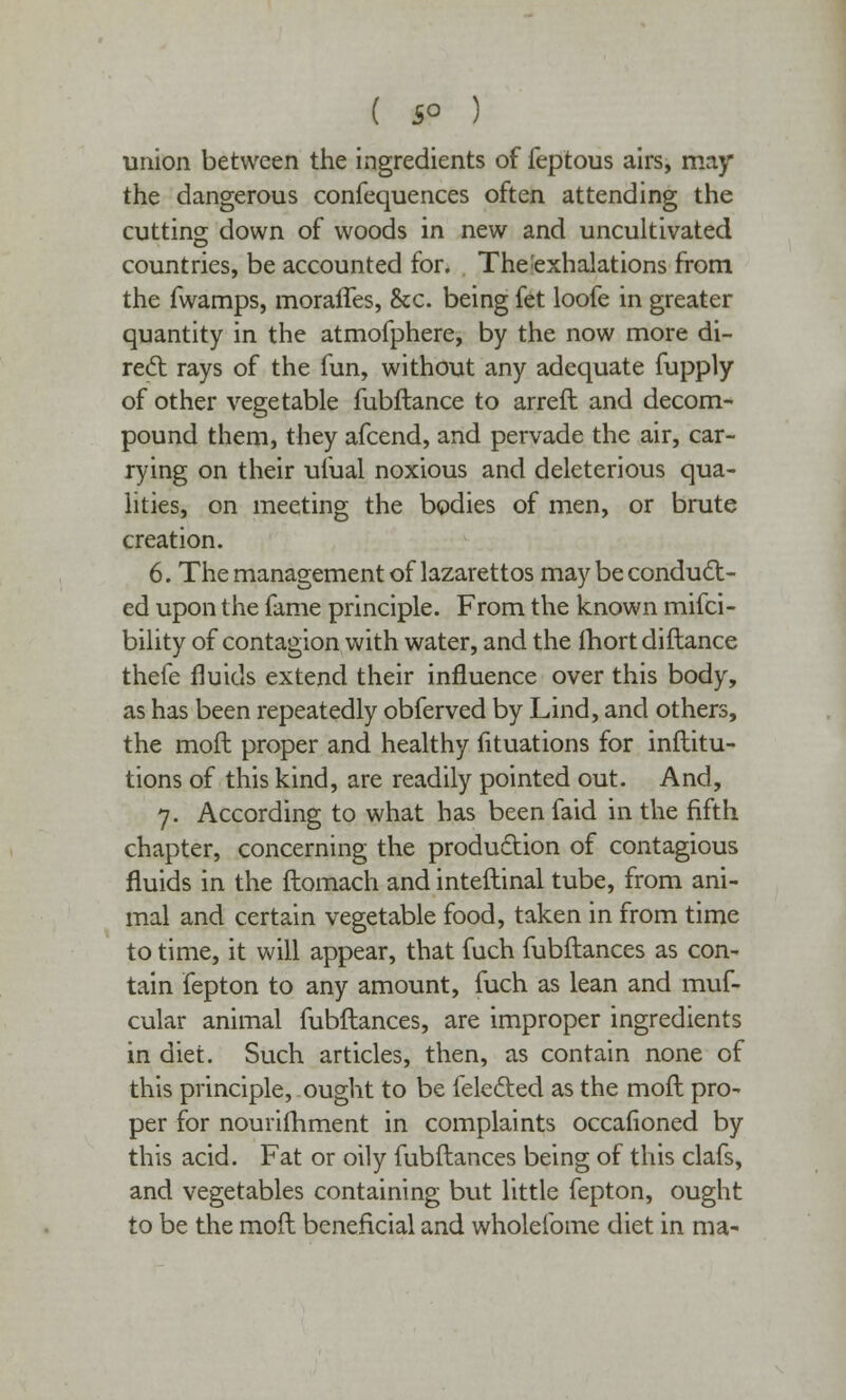 union between the ingredients of feptous airs, may the dangerous confequences often attending the cutting down of woods in new and uncultivated countries, be accounted for. The'exhalations from the fwamps, morafTes, &c. being fet loofe in greater quantity in the atmofphere, by the now more di- rect rays of the fun, without any adequate fupply of other vegetable fubflance to arreft and decom- pound them, they afcend, and pervade the air, car- rying on their ufual noxious and deleterious qua- lities, on meeting the bodies of men, or brute creation. 6. The management of lazarettos may be conduct- ed upon the fame principle. From the known mifci- bility of contagion with water, and the fhort diftance thefe fluids extend their influence over this body, as has been repeatedly obferved by Lind, and others, the mod proper and healthy fituations for inftitu- tions of this kind, are readily pointed out. And, 7. According to what has been faid in the fifth chapter, concerning the production of contagious fluids in the ftomach and inteftinal tube, from ani- mal and certain vegetable food, taken in from time to time, it will appear, that fuch fubftances as con- tain fepton to any amount, fuch as lean and muf- cular animal fubftances, are improper ingredients in diet. Such articles, then, as contain none of this principle, ought to be felected as the moft pro- per for nourifhment in complaints occafioned by this acid. Fat or oily fubftances being of this clafs, and vegetables containing but little fepton, ought to be the moft beneficial and wholefome diet in ma-