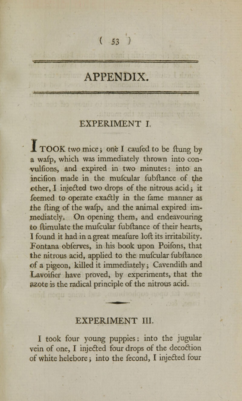 APPENDIX. EXPERIMENT L JL TOOK two mice; one I caufed to be (lung by a wafp, which was immediately thrown into con- vulfions, and expired in two minutes: into an incifion made in the mufcular fubftance of the other, I injected two drops of the nitrous acid; it feemed to operate exactly in the fame manner as the fling of the wafp, and the animal expired im- mediately. On opening them, and endeavouring to ftimulate the mufcular fubftance of their hearts, I found it had in a great meafure loft its irritability. Fontana obferves, in his book upon Poifons, that the nitrous acid, applied to the mufcular fubftance of a pigeon, killed it immediately; Cavendifli and Lavoifier have proved, by experiments, that the azote is the radical principle of the nitrous acid. EXPERIMENT III. I took four young puppies: into the jugular vein of one, I injected four drops of the decoction of white helebore; into the fecond, I injected four