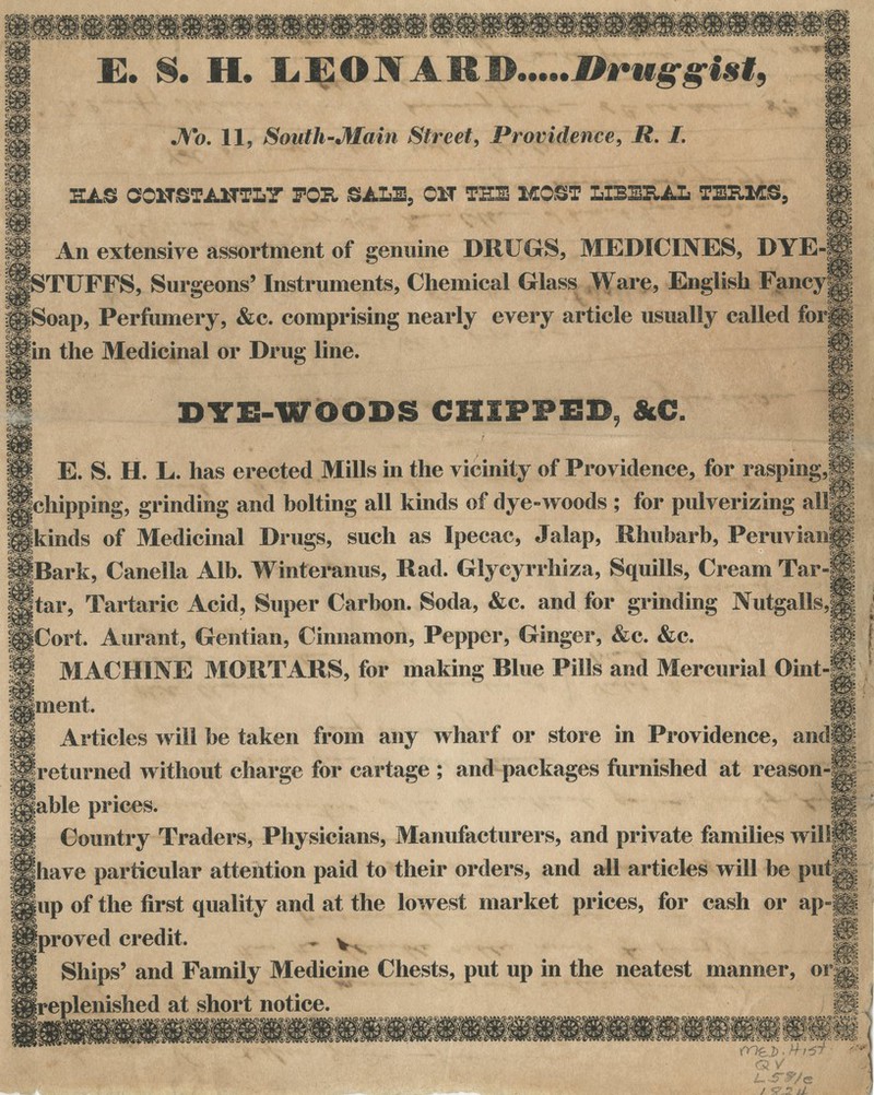 ^^sctThIc^; E. S. H. LEON A RJ>.....l*f uggist, No. 11, South-Main Street, Providence, R. 1. HAS CONSTANTLY FOR SALE, OH TEE MOST LIBERAL TEXLMS, An extensive assortment of genuine DRUGS, MEDICINES, DYE-I [STUFFS, Surgeons' Instruments, Chemical Glass Ware, English Fancy| g|Soap, Perfumery, &c. comprising nearly every article usually called forg fin the Medicinal or Drug line. m m f^r; DYE-WOODS CHIPPED, &C. ^K' E. S. H. L. has erected Mills in the vicinity of Providence, for rasping,m Ichipping, grinding and bolting all kinds of dye-woods ; for pulverizing allSp Ikinds of Medicinal Drills, such as Ipecac, Jalap, Rhubarb, Peruvian!! • IIP toark, Canella Alb. Winteranus, Rad. Glycyrrhiza, Squills, Cream Tar-£| jtar, Tartaric Acid, Super Carbon. Soda, &c. and for grinding Nutgalls,| |Cort. Aurant, Gentian, Cinnamon, Pepper, Ginger, &c. &c. M MACHINE MORTARS, for making Blue Pills and Mercurial Oint-ft nent. «' Articles will be taken from any wharf or store in Providence, ands| IBreturned without charge for cartage ; and packages furnished at reason-S liable prices. !§§ Country Traders, Physicians, Manufacturers, and private families wilifp Shave particular attention paid to their orders, and all articles will be put|g |up of the first quality and at the lowest market prices, for cash or ap-§| Iproved credit. - w H Ships' and Family Medicine Chests, put up in the neatest manner, or|| ^replenished at short notice. 8 ^ fnei) ■ Hrst