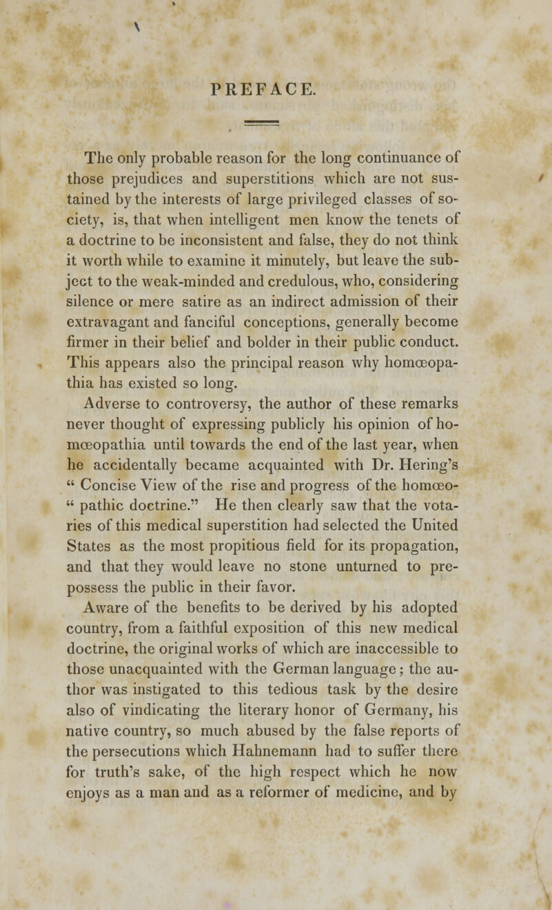 PREFACE. The only probable reason for the long continuance of those prejudices and superstitions which are not sus- tained by the interests of large privileged classes of so- ciety, is, that when intelligent men know the tenets of a doctrine to be inconsistent and false, they do not think it worth while to examine it minutely, but leave the sub- ject to the weak-minded and credulous, who, considering silence or mere satire as an indirect admission of their extravagant and fanciful conceptions, generally become firmer in their belief and bolder in their public conduct. This appears also the principal reason why homoeopa- thia has existed so long. Adverse to controversy, the author of these remarks never thought of expressing publicly his opinion of ho- mceopathia until towards the end of the last year, when he accidentally became acquainted with Dr. Hering's  Concise View of the rise and progress of the homoeo-  pathic doctrine. He then clearly saw that the vota- ries of this medical superstition had selected the United States as the most propitious field for its propagation, and that they would leave no stone unturned to pre- possess the public in their favor. Aware of the benefits to be derived by his adopted country, from a faithful exposition of this new medical doctrine, the original works of which are inaccessible to those unacquainted with the German language; the au- thor was instigated to this tedious task by the desire also of vindicating the literary honor of Germany, his native country, so much abused by the false reports of the persecutions which Hahnemann had to suffer there for truth's sake, of the high respect which he now enjoys as a man and as a reformer of medicine, and by