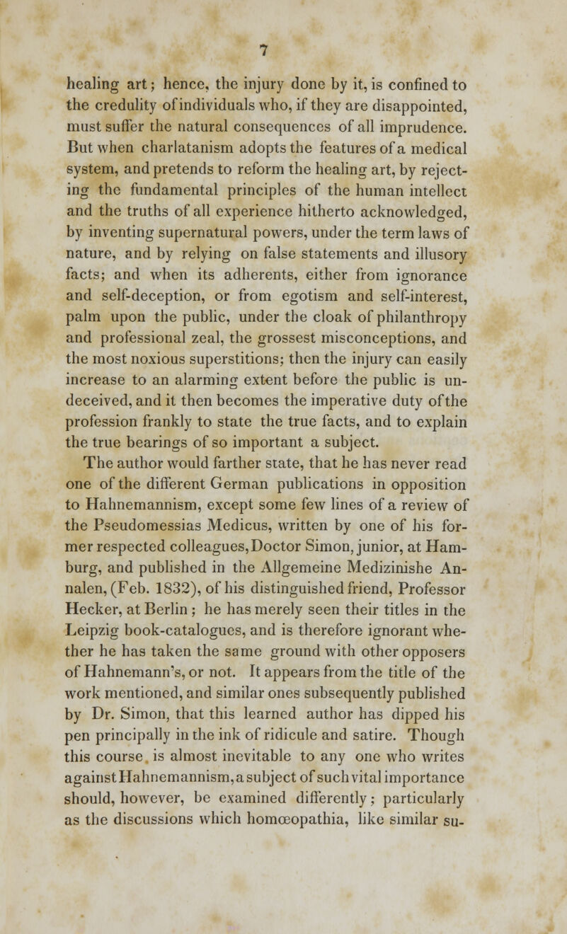 healing art; hence, the injury done by it, is confined to the credulity of individuals who, if they are disappointed, must suffer the natural consequences of all imprudence. But when charlatanism adopts the features of a medical system, and pretends to reform the healing art, by reject- ing the fundamental principles of the human intellect and the truths of all experience hitherto acknowledged, by inventing supernatural powers, under the term laws of nature, and by relying on false statements and illusory facts; and when its adherents, either from ignorance and self-deception, or from egotism and self-interest, palm upon the public, under the cloak of philanthropy and professional zeal, the grossest misconceptions, and the most noxious superstitions; then the injury can easily increase to an alarming extent before the public is un- deceived, and it then becomes the imperative duty of the profession frankly to state the true facts, and to explain the true bearings of so important a subject. The author would farther state, that he has never read one of the different German publications in opposition to Hahnemannism, except some few lines of a review of the Pseudomessias Medicus, written by one of his for- mer respected colleagues, Doctor Simon, junior, at Ham- burg, and published in the Allgemeine Medizinishe An- nalen, (Feb. 1832), of his distinguished friend, Professor Hecker, at Berlin ; he has merely seen their titles in the Leipzig book-catalogues, and is therefore ignorant whe- ther he has taken the same ground with other opposers of Hahnemann's, or not. It appears from the title of the work mentioned, and similar ones subsequently published by Dr. Simon, that this learned author has dipped his pen principally in the ink of ridicule and satire. Though this course is almost inevitable to any one who writes againstHahnemannism,asubject of such vital importance should, however, be examined differently; particularly as the discussions which homceopathia, like similar su-