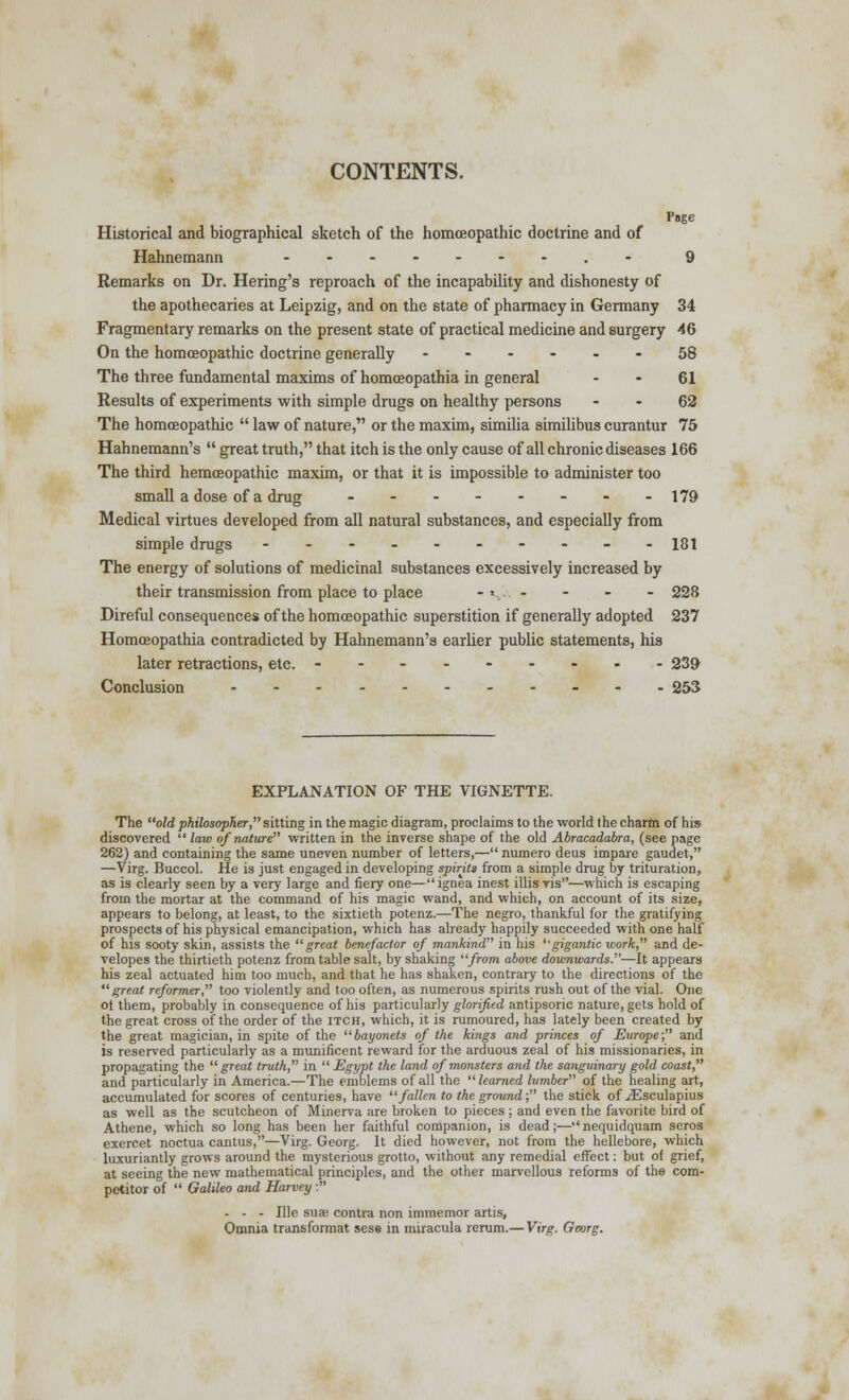 CONTENTS. Page Historical and biographical sketch of the homoeopathic doctrine and of Hahnemann _...--..- 9 Remarks on Dr. Hering's reproach of the incapability and dishonesty of the apothecaries at Leipzig, and on the 6tate of pharmacy in Germany 34 Fragmentary remarks on the present state of practical medicine and surgery 46 On the homoeopathic doctrine generally ------ 58 The three fundamental maxims of homceopathia in general 61 Results of experiments with simple drugs on healthy persons 62 The homoeopathic  law of nature, or the maxim, similia similibus curantur 75 Hahnemann's  great truth, that itch is the only cause of all chronic diseases 166 The third hemoeopathic maxim, or that it is impossible to administer too small a dose of a drug __.----. 179 Medical virtues developed from all natural substances, and especially from simple drugs -_-_.---__ 181 The energy of solutions of medicinal substances excessively increased by their transmission from place to place - «.. - - - - - 228 Direful consequences of the homoeopathic superstition if generally adopted 237 Homceopathia contradicted by Hahnemann's earlier public statements, his later retractions, etc. --------- 239 Conclusion 253 EXPLANATION OF THE VIGNETTE. The old philosopher, sitting in the magic diagram, proclaims to the world the charm of his discovered  law of nature written in the inverse shape of the old Abracadabra, (see page 262) and containing the same uneven number of letters,—numero deus impare gaudet, —Virg. Buccol. He is just engaged in developing spirits from a simple drug by trituration, as is clearly seen by a very large and fiery one—ignea inest illis vis—which is escaping from the mortar at the command of his magic wand, and which, on account of its size, appears to belong, at least, to the sixtieth potenz.—The negro, thankful for the gratifying prospects of his physical emancipation, which has already happily succeeded with one half of his sooty skin, assists the great benefactor of mankind in his ''gigantic work, and de- velopes the thirtieth potenz from table salt, by shaking from above downwards.—It appears his zeal actuated him too much, and that he has shaken, contrary to the directions of the great reformer, too violently and too often, as numerous spirits rush out of the vial. One of them, probably in consequence of his particularly glorified antipsoric nature, gets hold of the great cross of the order of the itch, which, it is rumoured, has lately been created by the great magician, in spite of the bayonets of the kings and princes of Europe; and is reserved particularly as a munificent reward for the arduous zeal of his missionaries, in propagating the  great truth, in  Egypt the land of monsters and the sanguinary gold coast, and particularly in America.—The emblems of all the learned lumber of the healing art, accumulated for scores of centuries, have fallen to the ground; the stick of ^Esculapius as well as the scutcheon of Minerva are broken to pieces; and even the favorite bird of Athene, which so long has been her faithful companion, is dead;—nequidquam seros exercet noctua cantus,—Virg. Georg. It died however, not from the hellebore, which luxuriantly grows around the mysterious grotto, without any remedial effect: but of grief, at seeing the new mathematical principles, and the other marvellous reforms of the com- petitor of  Galileo and Harvey : - - - Me suae contra non immemor artis, Omnia transformat sese in miracula rerum.— Virg. Georg.