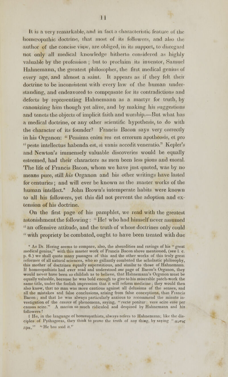 li is a very remarkable, and in fact a characteristic feature of the homeopathic doctrine, that most of its followers, and also the author of the concise view, are obliged, in its support, to disregard not only all medical knowledge hitherto considered as highly valuable by the profession ; but to proclaim its inventor, Samuel Hahnemann, the greatest philosopher, the first medical genius of every age, and almost a saint. It appears as if they felt their doctrine to be inconsistent with every law of the human under- standing, and endeavored to compensate for its contradictions and defects by representing Hahnemann as a martyr for truth, by canonizing him though yet alive, and by making his suggestions and tenets the objects of implicit faith and worship.—But what has a medical doctrine, or any other scientific hypothesis, to do with the character of its founder? Francis Bacon says very correctly in his Organon:  Pessima enim res est errorum apotheosis, et pro peste intellectus habenda est, si vanis accedit veneratio. Kepler's and Newton's immensely valuable discoveries would be equally esteemed, had their characters as men been less pious and moral. The life of Francis Bacon, whom we have just quoted, was by no means pure, still his Organon and his other writings have lasted for centuries; and will ever be known as the master works of the human intellect.* John Brown's intemperate habits were known to all his followers, yet this did not prevent the adoption and ex- tension of his doctrine. On the first page of his pamphlet, we read with the greatest astonishment the following:  Het who had himself never assumed  an offensive attitude, and the truth of whose doctrines only could  with propriety be combated, ought to have been treated with due * As Dr. Hering seems to compare, also, the absurdities and ravings of his  great medical genius, with this master work of Francis Bacon above mentioned, (see 1. c. p. 6.) we shall quote many passages of this and the other works of this truly great reformer of all natural sciences, who so gallantly combated the scholastic philosophy, this mother of doctrines equally superstitious, and similar to those of Hahnemann. If homoeopathists had ever read and understood one page of Bacon's Organon, they would never have been so childish as to believe, that Hahnemann's Organon must be equally valuable, because he was bold enough to give to his miserable patch-work the same title, under the foolish impression that it will reform medicine; they would then also know, that no man was more cautious against all delusions of the senses, and all the mistakes and false conclusions, arising from false conceptions, than Francis Bacon; and that he was always particularly anxious to recommend the minute in- vestigation of the causes of phenomena, saying,  recte ponitur: vere scire esse per causas scire. A maxim so much ridiculed and despised by Hahnemann and his followers! i He, in the language of homosopathists, always refers to Hahnemann; like the dis- ciples of Pythagoras, they think to prove the truth of any thing, by saying  awroi 5<pa. He has said it.