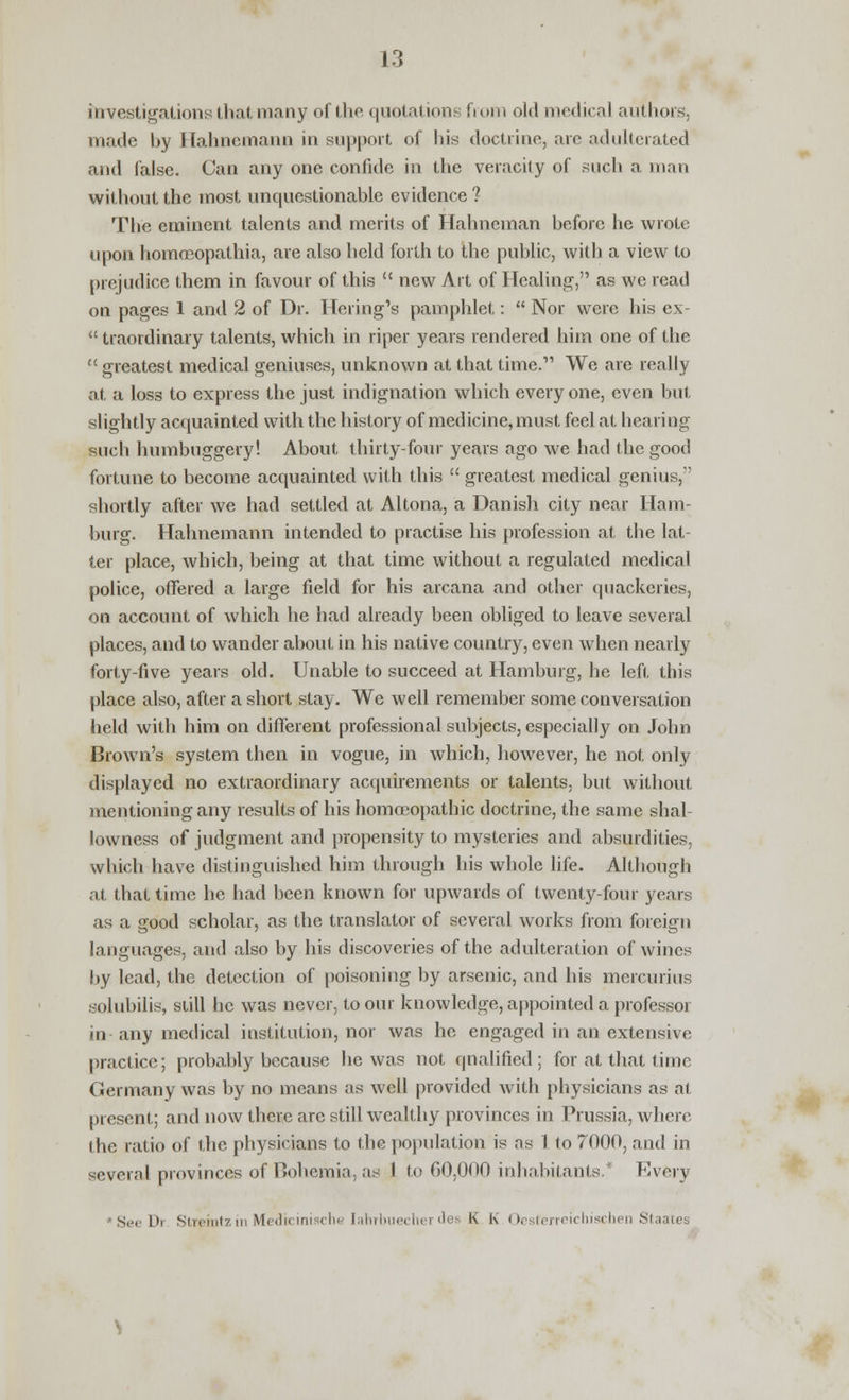 investigations that many of the quotations from old medical authors, made hy Hahnemann in support of his doctrine, arc adulterated and false. Can any one confide iu the veracity of such a man without the most unquestionable evidence ? The eminent talents and merits of Hahneman before he wrote upon homoeopathia, are also held forth to the public, with a view to prejudice them in favour of this  new Art of Healing, as we read on pages 1 and 2 of Dr. Hcring's pamphlet:  Nor were his ex-  traordinary talents, which in riper years rendered him one of the  greatest medical geniuses, unknown at that time.' We are really at a loss to express the just indignation which everyone, even but slightly acquainted with the history of medicine, must feel at hearing such humbuggery! About thirty-four years ago we had the good fortune to become acquainted with this  greatest medical genius, shortly after we had settled at Altona, a Danish city near Ham- burg. Hahnemann intended to practise his profession at the lat- ter place, which, being at that time without a regulated medical police, offered a large field for his arcana and other quackeries, on account of which he had already been obliged to leave several places, and to wander about in his native country, even when nearly forty-five years old. Unable to succeed at Hamburg, he left this place also, after a short stay. We well remember some conversation held with him on different professional subjects, especially on John Brown's system then in vogue, in which, however, he not only displayed no extraordinary acquirements or talents, but without mentioning any results of his homoeopathic doctrine, the same shal- lowness of judgment and propensity to mysteries and absurdities, which have distinguished him through his whole life. Although at that time he had been known for upwards of twenty-four years as a good scholar, as the translator of several works from foreign languages, and also by his discoveries of the adulteration of wines by lead, the detection of poisoning by arsenic, and his mercurius solubilis, still he was never, to our knowledge, appointed a professor in any medical institution, nor was he engaged in an extensive practice; probably because he was not qualified; for at that time Germany was by no means as well provided with physicians as at present; and now there arc still wealthy provinces in Prussia, where the ratio of the physicians to the population is as 1 to 7000, and in several provinces of Bohemia, as 1 to 60,000 inhabitants.' Every Se< Di Stretntz in Medicinische Iahrbuecher des K K Oesterreichischen Staates