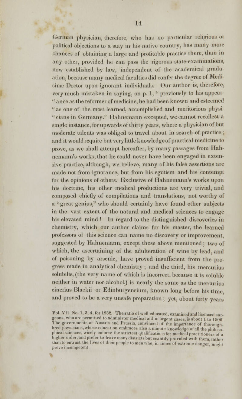 German physician, therefore, who has no particular religious or political objections to a stay in his native country, has many more chances of obtaining a large and profitable practice there, than in any other, provided he can pass the rigorous state-examinations, now established by law, independent of the academical gradu- ation, because many medical faculties did confer the degree of Medi- cinaj Doctor upon ignorant individuals. Our author is, therefore, very much mistaken in saying, on p. 1,  previously to his appear-  ance as the reformer of medicine, he had been known and esteemed  as one of the most learned, accomplished and meritorious physi-  cians in Germany. Hahnemann excepted, we cannot recollect a single instance, for upwards of thirty years, where a physician of but moderate talents was obliged to travel about in search of practice; and it would require but very little knowledge of practical medicine to prove, as we shall attempt hereafter, by many passages from Hah- nemann's works, that he could never have been engaged in exten- sive practice, although, we believe, many of his false assertions are made not from ignorance, but from his egotism and his contempt for the opinions of others. Exclusive of Hahnemann's works upon his doctrine, his other medical productions are very trivial, and composed chiefly of compilations and translations, not worthy of a great genius, who should certainly have found other subjects in the vast extent of the natural and medical sciences to engage his elevated mind ! In regard to the distinguished discoveries in chemistry, which our author claims for his master, the learned professors of this science can name no discovery or improvement, suggested by Hahnemann, except those above mentioned; two of which, the ascertaining of the adulteration of wine by lead, aud of poisoning by arsenic, have proved insufficient from the pro- gress made in analytical chemistry ; and the third, his mercurius solubilis, (the very name of which is incorrect, because it is soluble neither in water nor alcohol,) is nearly the same as the mercurius cinerius Blackii or Edinburgensium, known long before his time and proved to be a very unsafe preparation ; yet, about forty years Vol. VII. No. 1, 3, 4, for 1832. The ratio of well educated, examined and licensed sur- geons, who are permitted to administer medical aid in urgent cases, is about 1 to 1500 The governments of Austria and Prussia, convinced of the importance of thorough- bred physicians, whose education embraces also a minute knowledge of all the philoso- phical sciences, wisely enforce the strictest qualifications for medical practitioners of a higher order, and prefer to leave many districts but scantily provided with them, rather than to entrust the lives of their people to men who, in limes of extreme danger' miehi prove incompetent.