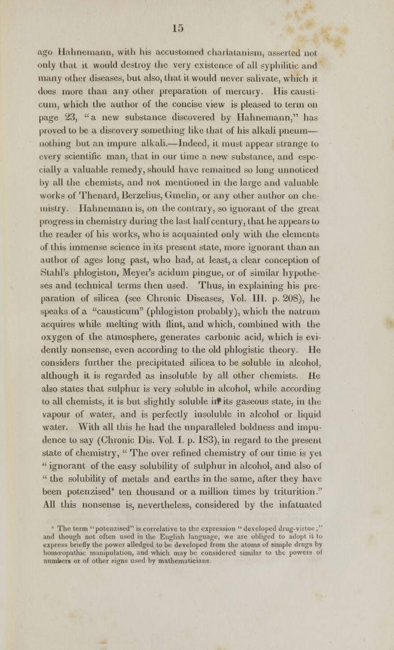 ago Hahnemann, with his accustomed charlatanism, asserted not only that it would destroy the very existence of all syphilitic and many other diseases, but also, that it would never salivate, which it does more than any other preparation of mercury. His causti cum, which the author of the concise view is pleased to term on page 23,  a new substance discovered by Hahnemann, has proved to be a discovery something like that of his alkali pneum— nothing but an impure alkali.—Indeed, it must appear strange to every scientific man, that in our time a now substance, and espe- cially a valuable remedy, should have remained so long unnoticed by all the chemists, and not mentioned in the large and valuable works of Thenard, Berzelius, Gmelin, or any other author on che- mistry. Hahnemann is, on the contrary, so ignorant of the great progress in chemistry during the last half century, that he appears to the reader of his works, who is acquainted only with the elements of this immense science in its present state, more ignorant than an author of ages long past, who had, at least, a clear conception of Stahl's phlogiston, Meyer's acidum pingue, or of similar hypothe- ses and technical terms then used. Thus, in explaining his pre- paration of silicea (see Chronic Diseases, Vol. III. p. 208), he speaks of a causticum (phlogiston probably), which the natrum acquires while melting with flint, and which, combined with the oxygen of the atmosphere, generates carbonic acid, which is evi- dently nonsense, even according to the old phlogistic theory. He considers further the precipitated silicea to be soluble in alcohol, although it is regarded as insoluble by all other chemists. He also states that sulphur is very soluble in alcohol, while according to all chemists, it is but slightly soluble in* its gaseous state, in the vapour of water, and is perfectly insoluble in alcohol or liquid water. With all this he had the unparalleled boldness and impu- dence to say (Chronic Dis. Vol. I. p. 183), in regard to the present state of chemistry,  The over refined chemistry of our time is yet  ignorant of the easy solubility of sulphur in alcohol, and also of  the solubility of metals and earths in the same, after they have been potenzised* ten thousand or a million times by triturition. All this nonsense is, nevertheless, considered by the infatuated * The term potenzised is correlative to the expression  developed drug-virtue , and though not often used in the English language, we are obliged to adopt it to express briefly the power alledged to be developed from the atoms of simple drugs by homoeopathic manipulation, and which may be considered similar to the powers ot numbers or of other signs used by mathematicians.