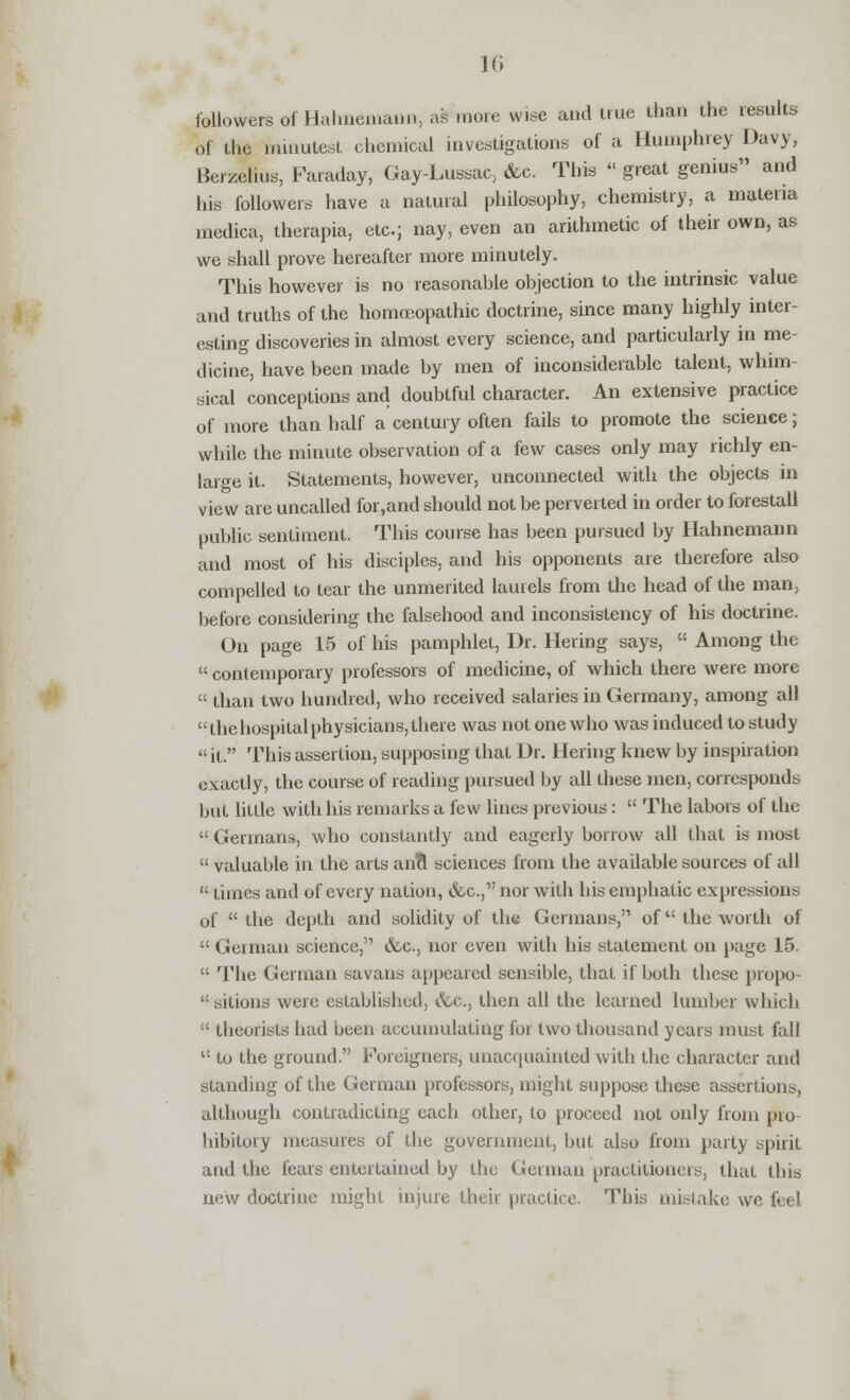 followers of Hahnemann, as more wise and true than the results of the minutest chemical investigations of a Humphrey Davy, Berzelius, Faraday, Gay-Lussac, &c. This « great genius and his followers have a natural philosophy, chemistry, a materia medica, therapia, etc.; nay, even an arithmetic of their own, as we shall prove hereafter more minutely. This however is no reasonable objection to the intrinsic value and truths of the homoeopathic doctrine, since many highly inter- esting discoveries in almost every science, and particularly in me- dicine, have been made by men of inconsiderable talent, whim- sical conceptions and doubtful character. An extensive practice of more than half a century often fails to promote the science; while the minute observation of a few cases only may richly en- large it. Statements, however, unconnected with the objects in view are uncalled for,and should not be perverted in order to forestall public sentiment. This course has been pursued by Hahnemann and most of his disciples, and his opponents are therefore also compelled to tear the unmerited laurels from the head of the man, before considering the falsehood and inconsistency of his doctrine. On page 15 of his pamphlet, Dr. Hering says,  Among the  contemporary professors of medicine, of which there were more  than two hundred, who received salaries in Germany, among all the hospital physicians, there was not one who was induced to study  it. This assertion, supposing that Dr. Hering knew by inspiration exactly, the course of reading pursued by all these men, corresponds but little with his remarks a few lines previous:  The labors of the  Germans, who constantly and eagerly borrow all that is most  valuable in the arts ana* sciences from the available sources of all  times and of every nation, <fcc, nor with his emphatic expressions of  the depth and solidity of the Germans, of the worth of  German science, &c, nor even with his statement on page 15.  The German savans appeared sensible, that if both these propo  sitions were established, &c, then all the learned lumber which  theorists had been accumulating for two thousand years must fall  to the ground. Foreigners, unacquainted with the character and standing of the German professors, might suppose these assertions, although contradicting each other, to proceed not only from pro- hibitory measures of the government, but also from party spirit and the fears entertained by the German practitioners, that this new doctrine might injure their practice This mistake we feel