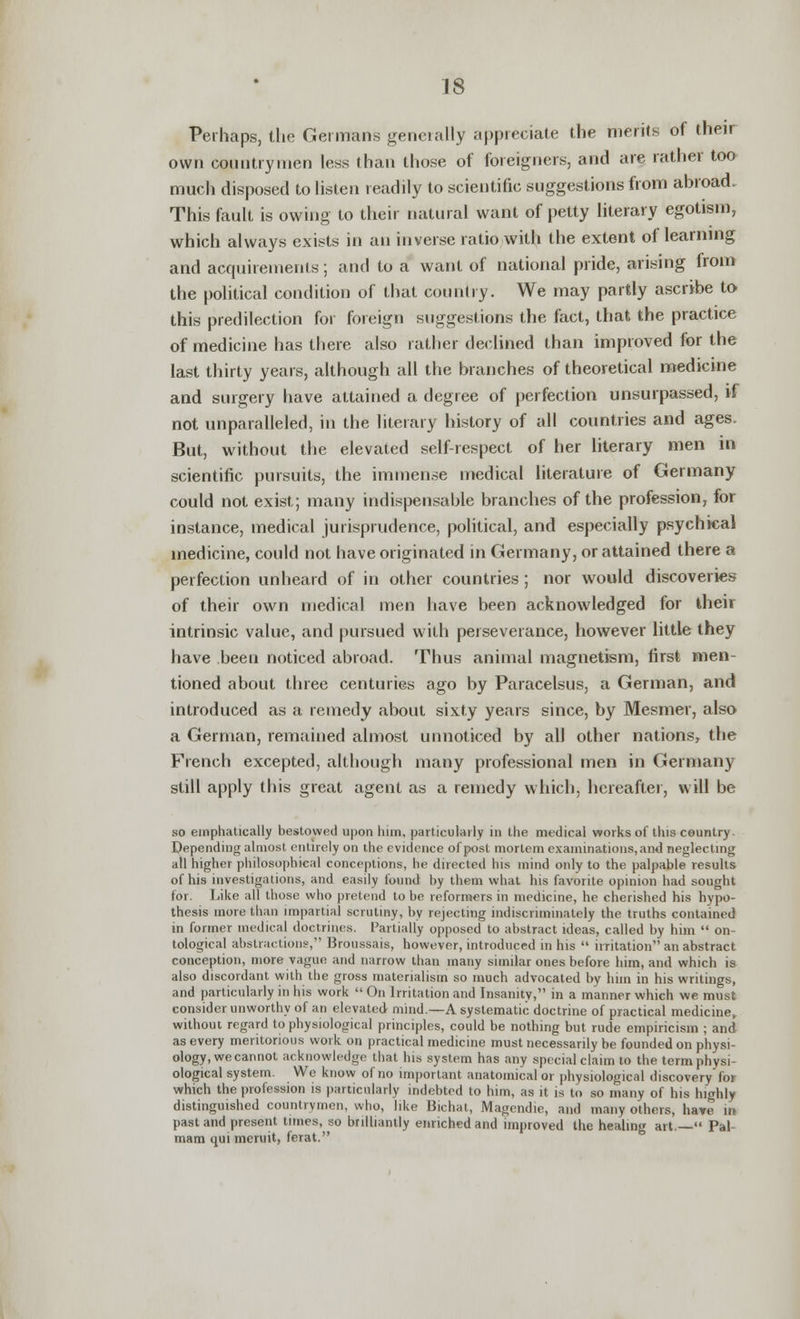 Perhaps, the Germans generally appreciate the merits of their own countrymen less than those of foreigners, and are rather too much disposed to listen readily to scientific suggestions from abroad. This fault is owing to their natural want of petty literary egotism, which always exists in an inverse ratio with the extent of learning and acquirements; and to a want of national pride, arising from the political condition of that country. We may partly ascribe to this predilection for foreign suggestions the fact, that the practice of medicine has there also rather declined than improved for the last thirty years, although all the branches of theoretical medicine and surgery have attained a degree of perfection unsurpassed, if not unparalleled, in the literary history of all countries and ages. But, without the elevated self-respect of her literary men in scientific pursuits, the immense medical literature of Germany could not exist; many indispensable branches of the profession, for instance, medical jurisprudence, political, and especially psychical medicine, could not have originated in Germany, or attained there a perfection unheard of in other countries ; nor would discoveries of their own medical men have been acknowledged for their intrinsic value, and pursued with perseverance, however little they have been noticed abroad. Thus animal magnetism, first men- tioned about three centuries ago by Paracelsus, a German, and introduced as a remedy about sixty years since, by Mesmer, also a German, remained almost unnoticed by all other nations, the French excepted, although many professional men in Germany still apply this great agent as a remedy which, hereafter, will be so emphatically bestowed upon him, particularly in the medical works of this country. Sepending almost entirely on the evidence of post mortem examinations, ami neglecting 1 higher philosophical conceptions, he directed his mind only to the palpable results of his investigations, and easily found by them what his favorite opinion had sought for. Like all those who pretend to be reformers in medicine, he cherished his hypo- thesis more than impartial scrutiny, by rejecting indiscriminately the truths contained in former medical doctrines. Partially opposed to abstract ideas, called by him  on- tological abstractions, Broussais, however, introduced in his  irritation an abstract conception, more vague and narrow than many similar ones before him, and which is also discordant with the gross materialism so much advocated by him in his writings, and particularly in his work  On Irritation and Insanity, in a manner which we must consider unworthy of an elevated mind.—A systematic doctrine of practical medicine, without regard to physiological principles, could be nothing but rude empiricism ; and as every meritorious work on practical medicine must necessarily be founded on physi- ology, we cannot acknowledge that his system has any special claim to the term physi- ological system. We know of no important anatomical or physiological discovery for which the profession is particularly indebted to him, as it is to so many of his highly distinguished countrymen, who, like Bichat, Magendie, and many others, have in past and present times, so brilliantly enriched and improved the healing art.— Pal- mam qui meruit, ferat.