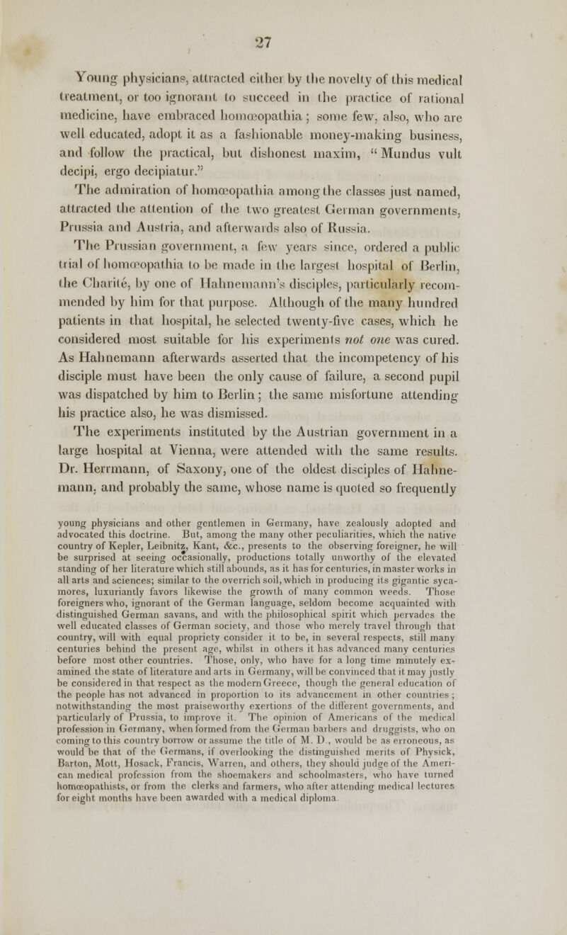 Young physician?, attracted cither by the novelty of this medical treatment, or too ignorant to succeed in the practice of rational medicine, have embraced homojopathia ; some few, also, who are well educated, adopt it as a fashionable money-making business, and follow the practical, but dishonest maxim,  Mundus vult decipi, ergo decipiatur. The admiration of homceopathia among the classes just named, attracted the attention of the two greatest German governments, Prussia and Austria, and afterwards also of Russia. The Prussian government, a few years since, ordered a public dial of homceopathia to be made in the largest hospital of Berlin, the Charite, by one of Hahnemann's disciples, particularly recom- mended by him for that purpose. Although of the many hundred patients in that hospital, he selected twenty-five cases, which he considered most suitable for his experiments not one was cured. As Hahnemann afterwards asserted that the incompetency of his disciple must have been the only cause of failure, a second pupil was dispatched by him to Berlin; the same misfortune attending his practice also, he was dismissed. The experiments instituted by the Austrian government in a large hospital at Vienna, were attended with the same results. Dr. Herrmann, of Saxony, one of the oldest disciples of Hahne- mann, and probably the same, whose name is quoted so frequently young physicians and other gentlemen in Germany, have zealously adopted and advocated this doctrine. But, among the many other peculiarities, which the native country of Kepler, Leibnitz, Kant, &c, presents to the observing foreigner, he will be surprised at seeing occasionally, productions totally unworthy of the elevated standing of her literature which still abounds, as it has for centuries, in master works in all arts and sciences; similar to the overrich soil, which in producing its gigantic syca- mores, luxuriantly favors likewise the growth of many common weeds. Those foreigners who, ignorant of the German language, seldom become acquainted with distinguished German savans, and with the philosophical spirit which pervades the well educated classes of German society, and those who merely travel through that country, will with equal propriety consider it to be, in several respects, still many centuries behind the present age, whilst in others it has advanced many centuries before most other countries. Those, only, who have for a long time minutely ex- amined the state of literature and arts in Germany, will be convinced that it may justly be considered in that respect as the modern Greece, though the general education of the people has not advanced in proportion to its advancement in other countries; notwithstanding the most praiseworthy exertions of the different governments, and particularly of Prussia, to improve it. The opinion of Americans of the medical profession in Germany, when formed from the German barbers and druggists, who on coming to this country borrow or assume the title of M. D., would be as erroneous, as would be that of the (Jrrmans, if overlooking the distinguished merits of Physick, Barton, Mott, Hosack, Francis, Warren, and others, they should judge of the Ameri- can medical profession from the shoemakers and schoolmasters, who have turned homceopathists, or from the clerks and farmers, who after attending medical lectures for eight months have been awarded with a medical diploma