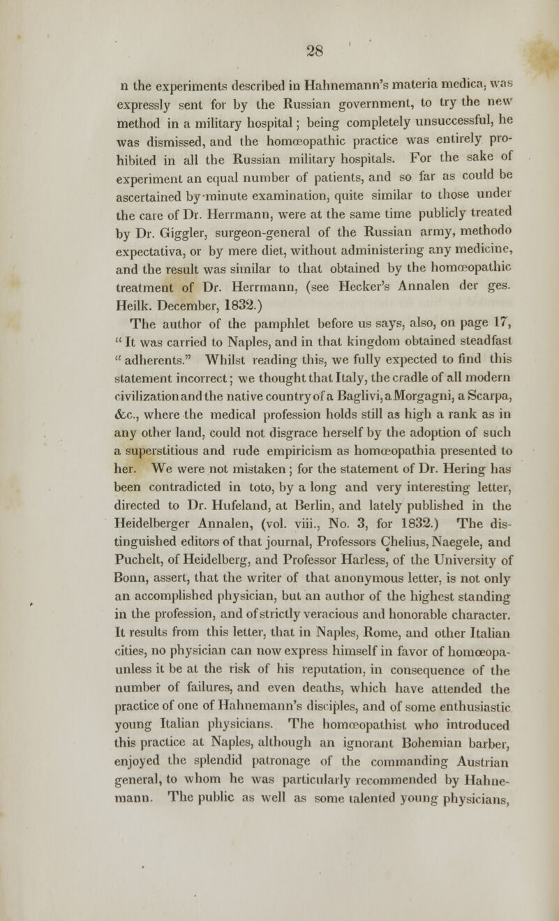 n the experiments described in Hahnemann's materia medica; was expressly sent for by the Russian government, to try the new method in a military hospital; being completely unsuccessful, he was dismissed, and the homoeopathic practice was entirely pro- hibited in all the Russian military hospitals. For the sake of experiment an equal number of patients, and so far as could be ascertained by-minute examination, quite similar to those under the care of Dr. Herrmann, were at the same time publicly treated by Dr. Giggler, surgeon-general of the Russian army, methodo expectativa, or by mere diet, without administering any medicine, and the result was similar to that obtained by the homoeopathic treatment of Dr. Herrmann, (see Hecker's Annalen der ges. Heilk. December, 1832.) The author of the pamphlet before us says, also, on page 17,  It was carried to Naples, and in that kingdom obtained steadfast  adherents. Whilst reading this, we fully expected to find this statement incorrect; we thought that Italy, the cradle of all modern civilization and the native country of a Baglivi,aMorgagni, a Scarpa, &c, where the medical profession holds still as high a rank as in any other land, could not disgrace herself by the adoption of such a superstitious and rude empiricism as homoeopathia presented to her. We were not mistaken; for the statement of Dr. Hering has been contradicted in toto, by a long and very interesting letter, directed to Dr. Hufeland, at Berlin, and lately published in the Heidelberger Annalen, (vol. viii., No. 3, for 1832.) The dis- tinguished editors of that journal, Professors Chelius, Naegele, and Puchelt, of Heidelberg, and Professor Harless, of the University of Bonn, assert, that the writer of that anonymous letter, is not only an accomplished physician, but an author of the highest standing in the profession, and of strictly veracious and honorable character. It results from this letter, that in Naples, Rome, and other Italian cities, no physician can now express himself in favor of homceopa- unless it be at the risk of his reputation, in consequence of the number of failures, and even deaths, which have attended the practice of one of Hahnemann's disciples, and of some enthusiastic young Italian physicians. The homcropathist who introduced this practice at Naples, although an ignorant Bohemian barber, enjoyed the splendid patronage of the commanding Austrian general, to whom he was particularly recommended by Hahne- mann. The public as well as some talented young physicians,