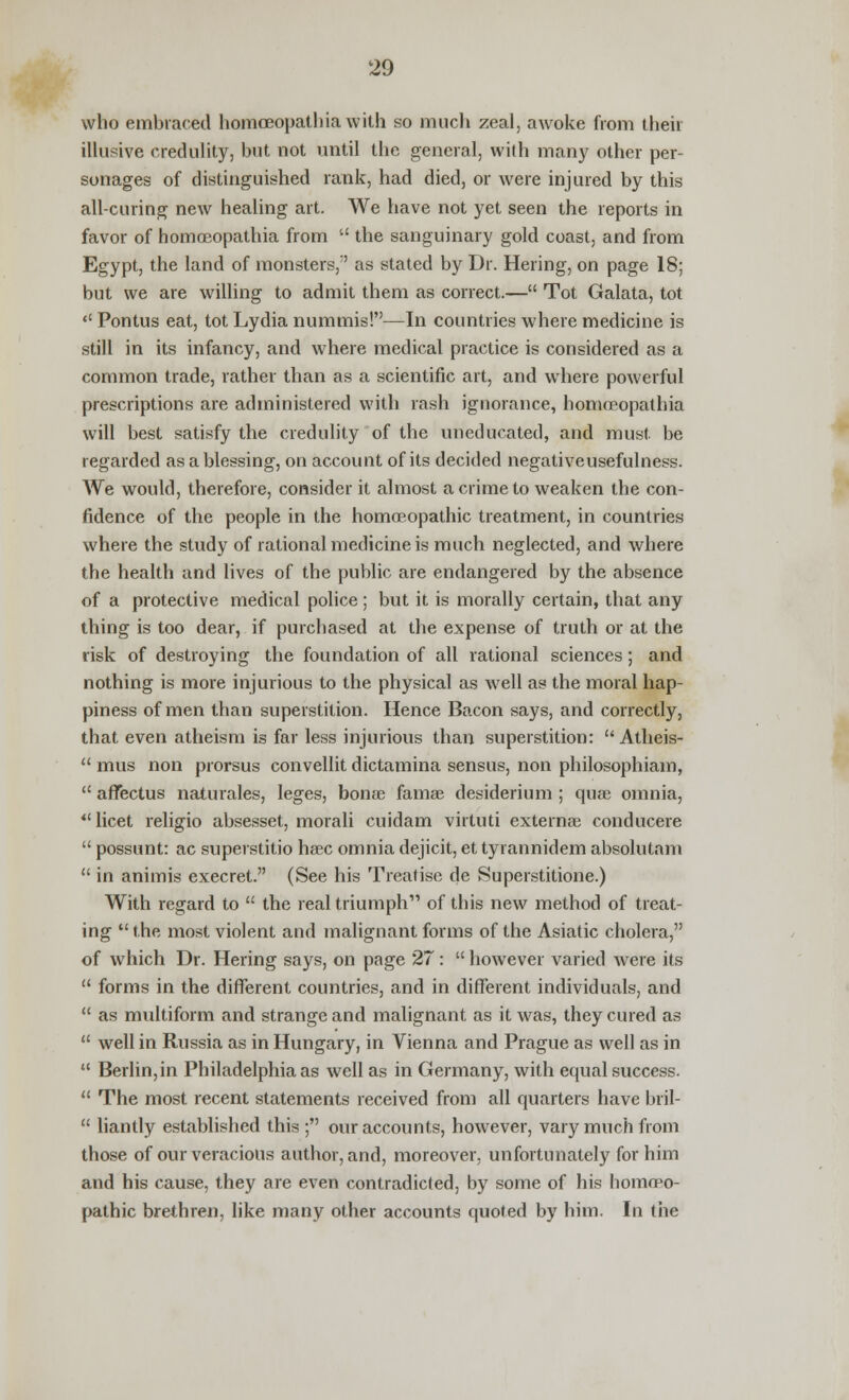 who embraced homceopathiawith so much zeal, awoke from their illusive credulity, but not until the general, with many other per- sonages of distinguished rank, had died, or were injured by this all-curing new healing art. We have not yet seen the reports in favor of homoeopathia from  the sanguinary gold coast, and from Egypt, the land of monsters/' as stated by Dr. Hering, on page 18; but we are willing to admit them as correct.— Tot Galata, tot  Pontus eat, tot Lydia nummis!—In countries where medicine is still in its infancy, and where medical practice is considered as a common trade, rather than as a scientific art, and where powerful prescriptions are administered with rash ignorance, homoeopathia will best satisfy the credulity of the uneducated, and must be regarded as a blessing, on account of its decided negativeusefulness. We would, therefore, consider it almost a crime to weaken the con- fidence of the people in the homoeopathic treatment, in countries where the study of rational medicine is much neglected, and where the health and lives of the public are endangered by the absence of a protective medical police; but it is morally certain, that any thing is too dear, if purchased at the expense of truth or at the risk of destroying the foundation of all rational sciences; and nothing is more injurious to the physical as well as the moral hap- piness of men than superstition. Hence Bacon says, and correctly, that even atheism is far less injurious than superstition:  Atheis-  mus non prorsus convellit dictamina sensus, non philosophiam,  affectus naturales, leges, bonse famae desiderium ; quae omnia, licet religio absesset, morali cuidam virtuti externae conducere  possunt: ac superstitio haec omnia dejicit, et tyrannidem absolutam  in animis execret. (See his Treatise de Superstitione.) With regard to  the real triumph of this new method of treat- ing  the most violent and malignant forms of the Asiatic cholera, of which Dr. Hering says, on page 27:  however varied were its  forms in the different countries, and in different individuals, and  as multiform and strange and malignant as it was, they cured as  well in Russia as in Hungary, in Vienna and Prague as well as in  Berlin,in Philadelphia as well as in Germany, with equal success.  The most recent statements received from all quarters have bril-  liantly established this ; our accounts, however, vary much from those of our veracious author, and, moreover, unfortunately for him and his cause, they are even contradicted, by some of his homoeo- pathic brethren, like many other accounts quoted by him. In the