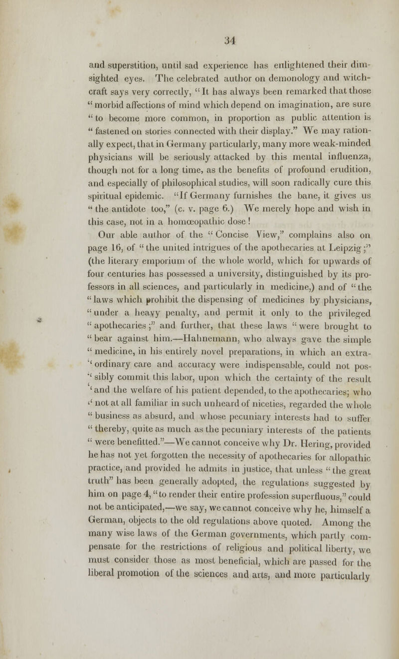 and superstition, until sad experience has enlightened their dim- sighted eyes. The celebrated author on demonology and witch- craft says very correctly, It has always been remarked that those  morbid affections of mind which depend on imagination, are sure  to become more common, in proportion as public attention is  fastened on stories connected with their display. We may ration- ally expect, that in Germany particularly, many more weak-minded physicians will be seriously attacked by this mental influenza, though not for a long time, as the benefits of profound erudition, and especially of philosophical studies, will soon radically cure this spiritual epidemic. If Germany furnishes the bane, it gives us  the antidote too, (c. v. page 6.) We merely hope and wish in this case, not in a homoeopathic dose ! Our able author of the  Concise View, complains also on page 16, of the united intrigues of the apothecaries at Leipzig; (the literary emporium of the whole world, which for upwards of four centuries has possessed a university, distinguished by its pro- fessors in all sciences, and particularly in medicine,) and of  the  laws which prohibit the dispensing of medicines by physicians,  under a heavy penalty, and permit it only to the privileged  apothecaries ; and further, that these laws  were brought to  bear against him.—Hahnemann, who always gave the simple  medicine, in his entirely novel preparations, in which an extra- '' ordinary care and accuracy were indispensable, could not pos- sibly commit this labor, upon which the certainty of the result 'and the welfare of his patient depended, to the apothecaries; who '' not at all familiar in such unheard of niceties, regarded the whole  business as absurd, and whose pecuniary interests had to suffer  thereby, quite as much as the pecuniary interests of the patients  were benefitted.—We cannot conceive why Dr. Hering, provided he has not yet forgotten the necessity of apothecaries for allopathic practice, and provided he admits injustice, that unless the great truth has been generally adopted, the regulations suggested by him on page4, to render their entire profession superfluous, could not be anticipated,—we say, we cannot conceive why he, himself a German, objects to the old regulations above quoted. Among the many wise laws of the German governments, which partly com- pensate for the restrictions of religious and political liberty, we must consider those as most beneficial, which are passed for the liberal promotion of the sciences and arts, and more particularly