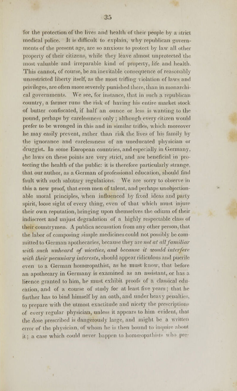 for the protection of the lives and health of their people by a strict medical police. It is difficult to explain, why republican govern- ments of the present age, are so anxious to protect by law all other property of their citizens, while they leave almost unprotected the most valuable and irreparable kind of property, life and health. This cannot, of course, be an inevitable consequence of reasonably unrestricted liberty itself, as the most trifling violation of laws and privileges, are often more severely punished there, than in monarchi- cal governments. We see, for instance, that in such a republican country, a farmer runs the risk of having his entire market stock of butter confiscated, if half an ounce or less is wanting to the pound, perhaps by carelessness only ; although every citizen would prefer to be wronged in this and in similar trifles, which moreover he may easily prevent, rather than risk the lives of his family by the ignorance and carelessness of an uneducated physician or druggist. In some European countries, and especially in Germany, the laws on these points are very strict, and are beneficial in pro- tecting the health of the public: it is therefore particularly strange, that our author, as a German of professional education, should find fault with such salutary regulations. We are sorry to observe in this a new proof, that even men of talent, and perhaps unobjection- able moral principles, when influenced by fixed ideas and parly spirit, loose sight of every thing, even of that which must injure their own reputation, bringing upon themselves the odium of their indiscreet and unjust degradation of a highly respectable class of their countrymen. A publica accusation from any other person, that the labor of composing simple medicines could not possibly be com- mitted to German apothecaries, because they are not at all familiar with such unheard of niceties, and because it would interfere with their pecuniar]/ interests, should appear ridiculous and puerile even to a German homoeopathist, as he must know, that before an apothecary in Germany is examined as an assistant, or has a licence granted to him, he must exhibit proofs of a classical edu- cation, and of a course of study for at least five years; that he further has to bind himself by an oath, and under heavy penalties, to prepare with the utmost exactitude and nicety the prescriptions of every regular physician, unless it appears to him evident, that the dose prescribed is dangerously large, and might be a written error of the physician, of whom be is then bound to inquire about it; a case which could never happen to homo^opatbists who pre-
