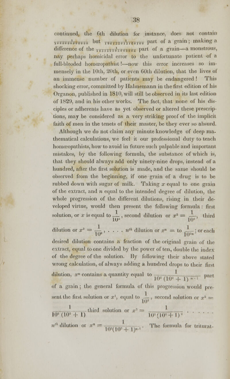 continued, the 6th dilution for instance, does not contain T««ooooVo oo oo M to0T52oTsTe0T0» part of a grain ; making a difference of the tosTsttosoooooo Part °f a giam—a monstrous, nay perhaps homicidal error to the unfortunate patient of a full-blooded homoeopathist!—now this error increases so im- mensely in the 10th, 20th, or even 60th dilution, that the lives of an immense number of patients may be endangered ! This shocking error, committed by Hahnemann in the first edition of his Organon, published in 1810, will still be observed in its last edition of 1829, and in his other works. The fact, that none of his dis- ciples or adherents have as yet observed or altered these prescrip- tions, may be considered as a very striking proof of the implicit faith of men in the tenets of their master, be they ever so absurd. Although we do not claim any minute knowledge of deep ma- thematical calculations, we feel it our professional duty to teach homceopathists, how to avoid in future such palpable and important mistakes, by the following formula, the substance of which is, that they should always add only ninety-nine drops, instead of a hundred, after the first solution is made, and the same should be observed from the beginning, if one grain of a drug is to be rubbed down with sugar of milk. Taking x equal to one grain of the extract, and n equal to the intended degree of dilution, the whole progression of the different dilutions, rising in their de- veloped virtue, would then present the following formula : first solution, or x is equal to — , second dilution or ,r2 = —, third 1U' 104 dilution or x3 = __,... . nth dilution or xn = to : or each 106 102ra desired dilution contains a fraction of the original grain of the extract, equal to one divided by the power often, double the index of the degree of the solution. By following their above stated wrong calculation, of always adding a hundred drops to their first dilution, xn contains a quantity equal to Dart 1 y ' 10* (10* + I)- p of a grain ; the general formula of this progression would pie- sent the first solution or a?1, equal to second solution or r~ = 1 102 third solution or x = )02(102+ 1) 102(102+J)2 ' ' ' ' nth dilution or .r = - -—- . The formula for trilurat- 102(102 + l)nl