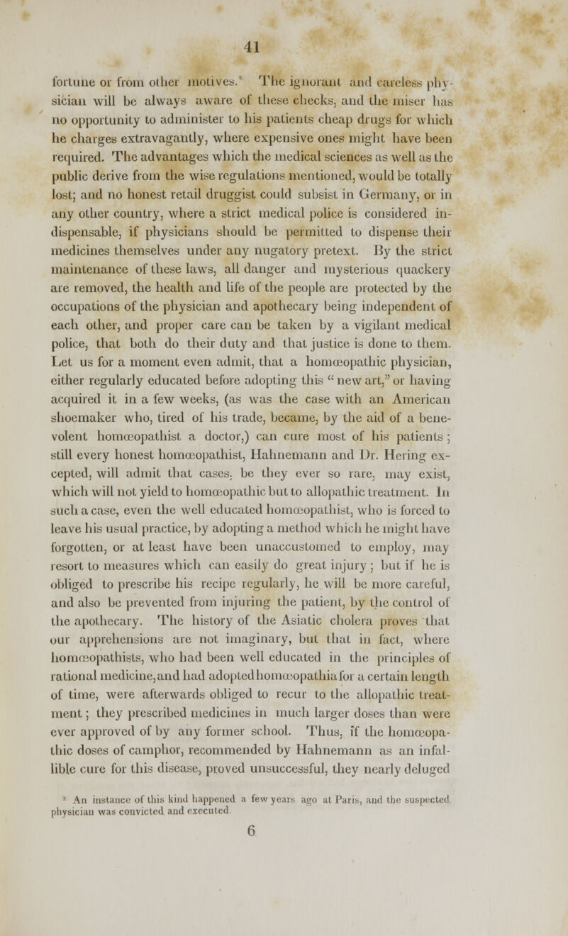 fortune or from other motives.* The ignorant and careless phy- sician will he always aware of these checks, and the miser has no opportunity to administer to his patients cheap drugs for which he charges extravagantly, where expensive ones might have heen required. The advantages which the medical sciences as well as the public derive from the wise regulations mentioned, would be totally lost; and no honest retail druggist could subsist in Germany, or in any other country, where a strict medical police is considered in- dispensable, if physicians should be permitted to dispense their medicines themselves under any nugatory pretext. By the strict maintenance of these laws, all danger and mysterious quackery are removed, the health and life of the people are protected by the occupations of the physician and apothecary being independent of each other, and proper care can be taken by a vigilant medical police, that both do their duty and that justice is done to them. Let us for a moment even admit, that a homoeopathic physician, cither regularly educated before adopting this  new art, or having acquired it in a few weeks, (as was the case with an American shoemaker who, tired of his trade, became, by the aid of a bene- volent homoeopathist a doctor,) can cure most of his patients ; still every honest homoeopathist, Hahnemann and Dr. Hering ex- cepted, will admit that cases, be they ever so rare, may exist, which will not yield to homoeopathic but to allopathic treatment. In such a case, even the well educated homoeopathist, who is forced to leave his usual practice, by adopting a method which he might have forgotten, or at least have been unaccustomed to employ, may resort to measures which can easily do great injury ; but if he is obliged to prescribe his recipe regularly, he will be more careful, and also be prevented from injuring the patient, by the control of the apothecary. The history of the Asiatic cholera proves that our apprehensions are not imaginary, but that in fact, where homceopathists, who had been well educated in the principles of rational medicine, and had adoptedhomoeopathiafor a certain length of time, were afterwards obliged to recur to the allopathic treat- ment ; they prescribed medicines in much larger doses than were ever approved of by any former school. Thus, if the homoeopa- thic doses of camphor, recommended by Hahnemann as an infal- lible cure for this disease, proved unsuccessful, they nearly deluged * An instance of this kind happened a few years ago at Paris, and the suspected physician was convicted and executed.