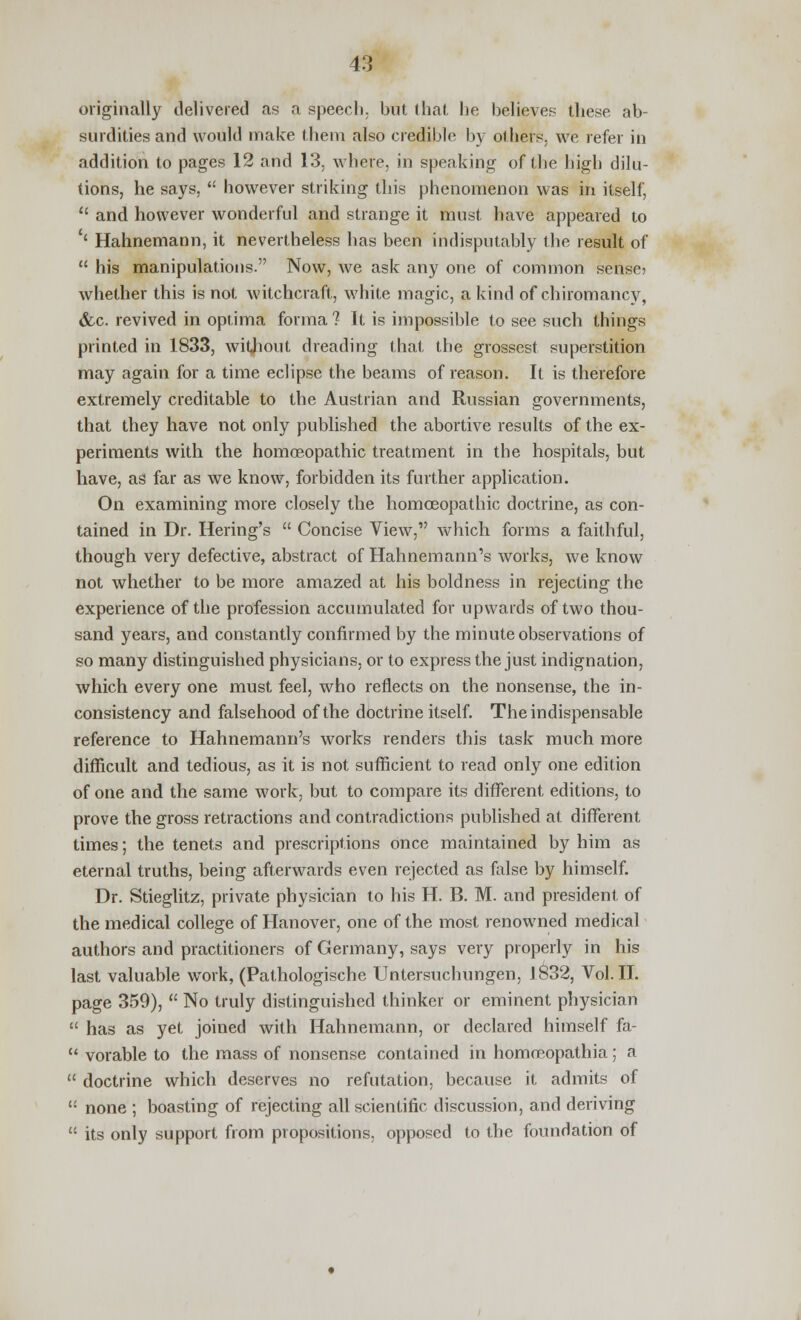 originally delivered as a speech, but that he believes these ab- surdities and would make them also credible by others, we refer in addition to pages 12 and 13, where, in speaking of the high dilu- tions, he says,  however striking this phenomenon was in itself,  and however wonderful and strange it must have appeared to '' Hahnemann, it nevertheless has been indisputably the result of  his manipulations. Now, we ask any one of common sense? whether this is not witchcraft, white magic, a kind of chiromancy, &c. revived in optima forma? It is impossible to see such things printed in 1833, without dreading that the grossest superstition may again for a time eclipse the beams of reason. It is therefore extremely creditable to the Austrian and Russian governments, that they have not only published the abortive results of the ex- periments with the homoeopathic treatment in the hospitals, but have, as far as we know, forbidden its further application. On examining more closely the homoeopathic doctrine, as con- tained in Dr. Bering's  Concise View, which forms a faithful, though very defective, abstract of Hahnemann's works, we know not whether to be more amazed at his boldness in rejecting the experience of the profession accumulated for upwards of two thou- sand years, and constantly confirmed by the minute observations of so many distinguished physicians, or to express the just indignation, which every one must feel, who reflects on the nonsense, the in- consistency and falsehood of the doctrine itself. The indispensable reference to Hahnemann's works renders this task much more difficult and tedious, as it is not sufficient to read only one edition of one and the same work, but to compare its different editions, to prove the gross retractions and contradictions published at different times; the tenets and prescriptions once maintained by him as eternal truths, being afterwards even rejected as false by himself. Dr. Stieglitz, private physician to his H. B. M. and president of the medical college of Hanover, one of the most renowned medical authors and practitioners of Germany, says very properly in his last valuable work, (Pathologische Untersuchungen, 1832, Vol.11. page 359),  No truly distinguished thinker or eminent physician  has as yet joined with Hahnemann, or declared himself fa-  vorable to the mass of nonsense contained in homoeopathia; a  doctrine which deserves no refutation, because it admits of  none ; boasting of rejecting all scientific discussion, and deriving  its only support from propositions, opposed to the foundation of