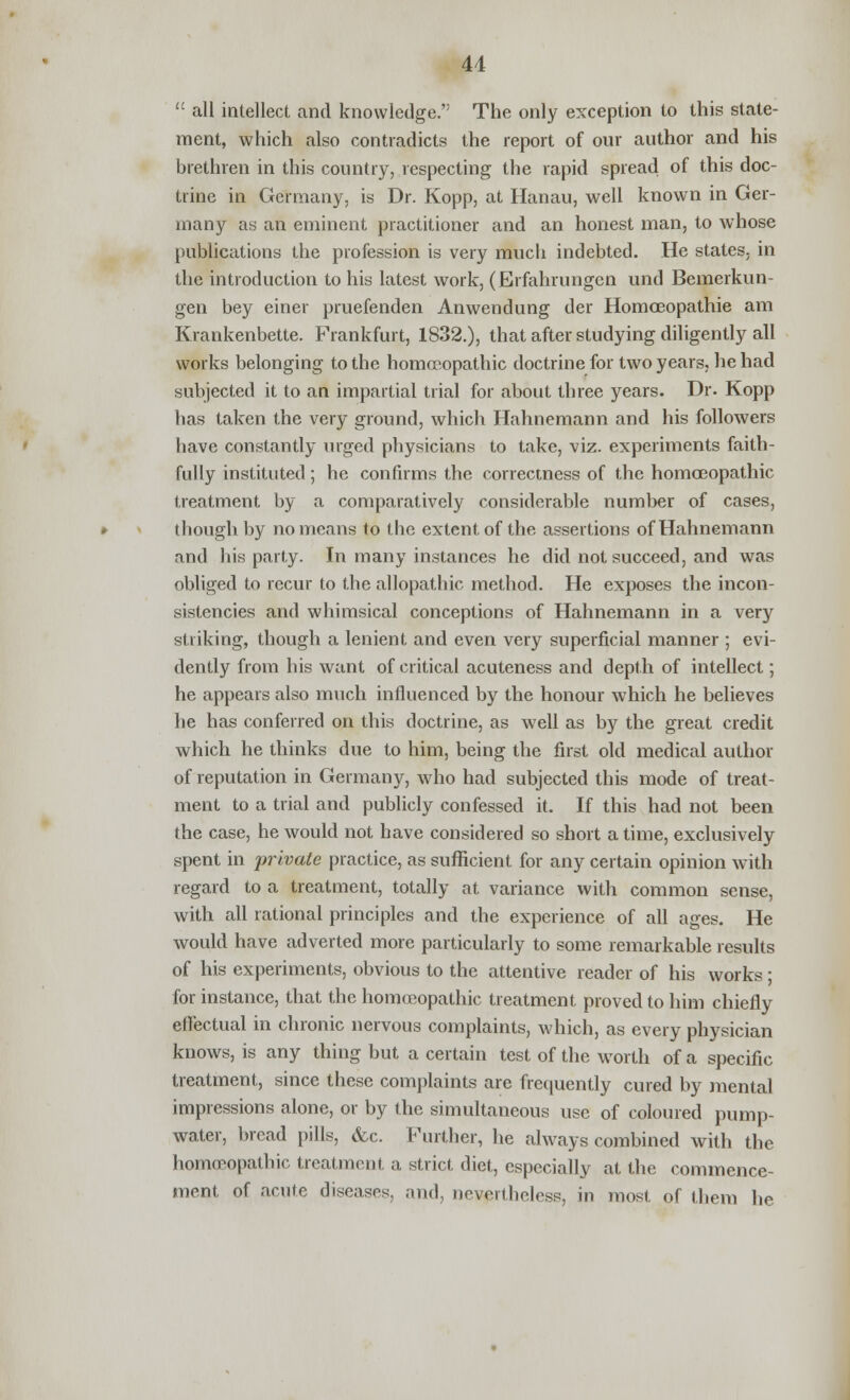 41  all intellect and knowledge. The only exception to this state- ment, which also contradicts the report of our author and his brethren in this country, respecting the rapid spread of this doc- trine in Germany, is Dr. Kopp, at Hanau, well known in Ger- many as an eminent practitioner and an honest man, to whose publications the profession is very much indebted. He states, in the introduction to his latest work, (Erfahrungen und Bemerkun- gen bey einer pruefenden Anwendung der Homoeopathie am Krankenbette. Frankfurt, 1832.), that after studying diligently all works belonging to the homoeopathic doctrine for two years, he had subjected it to an impartial trial for about three years. Dr. Kopp has taken the very ground, which Hahnemann and his followers have constantly urged physicians to take, viz. experiments faith- fully instituted; he confirms the correctness of the homoeopathic treatment by a comparatively considerable number of cases, though by no means to the extent of the assertions of Hahnemann and his party. In many instances he did not succeed, and was obliged to recur to the allopathic method. He exposes the incon- sistencies and whimsical conceptions of Hahnemann in a very striking, though a lenient and even very superficial manner ; evi- dently from his want of critical acuteness and depth of intellect; he appears also much influenced by the honour which he believes he has conferred on this doctrine, as well as by the great credit which he thinks due to him, being the first old medical author of reputation in Germany, who had subjected this mode of treat- ment to a trial and publicly confessed it. If this had not been the case, he would not have considered so short a time, exclusively spent in private practice, as sufficient for any certain opinion with regard to a treatment, totally at variance with common sense, with all rational principles and the experience of all ages. He would have adverted more particularly to some remarkable results of his experiments, obvious to the attentive reader of his works ; for instance, that the homoeopathic treatment proved to him chiefly effectual in chronic nervous complaints, which, as every physician knows, is any thing but a certain test of the worth of a specific treatment, since these complaints are frequently cured by mental impressions alone, or by the simultaneous use of coloured pump- water, bread pills, &c. Further, he always combined with the homoeopathic treatment a strict diet, especially at the commence- ment of acute diseases, and, nevertheless, in most of them he