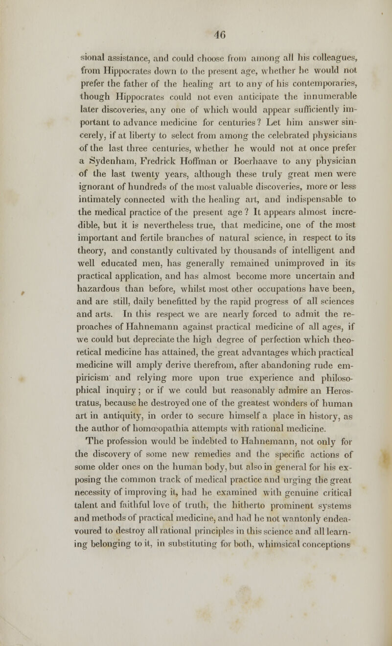 sional assistance, and could choose from among all his colleagues, from Hippocrates down to the present age, whether he would not prefer the father of the healing art to any of his contemporaries, though Hippocrates could not even anticipate the innumerable later discoveries, any one of which would appear sufficiently im- portant to advance medicine for centuries? Let him answer sin- cerely, if at liberty to select from among the celebrated physicians of the last three centuries, whether he would not at once prefer a Sydenham, Fredrick Hoffman or Boerhaave to any physician of the last twenty years, although these truly great men were ignorant of hundreds of the most valuable discoveries, more or less intimately connected with the healing art, and indispensable to the medical practice of the present age ? It appears almost incre- dible, but it is nevertheless true, that medicine, one of the most important and fertile branches of natural science, in respect to its theory, and constantly cultivated by thousands of intelligent and well educated men, has generally remained unimproved in its practical application, and has almost become more uncertain and hazardous than before, whilst most other occupations have been, and are still, daily benefitted by the rapid progress of all sciences and arts. In this respect we are nearly forced to admit the re- proaches of Hahnemann against practical medicine of all ages, if we could but depreciate the high degree of perfection which theo- retical medicine has attained, the great advantages which practical medicine will amply derive therefrom, after abandoning rude em- piricism and relying more upon true experience and philoso- phical inquiry; or if we could but reasonably admire an Heros- tratus, because he destroyed one of the greatest wonders of human art in antiquity, in order to secure himself a place in history, as the author of homceopathia attempts with rational medicine. The profession would be indebted to Hahnemann, not only for the discovery of some new remedies and the specific actions of some older ones on the human body, but also in general for his ex- posing the common track of medical practice and urging the great necessity of improving it, had he examined with genuine critical talent and faithful love of truth, the hitherto prominent systems and methods of practical medicine, and had he not wantonly endea- voured to destroy all rational principles in this science and all learn- ing belonging to it, in substituting for both, whimsical conceptions