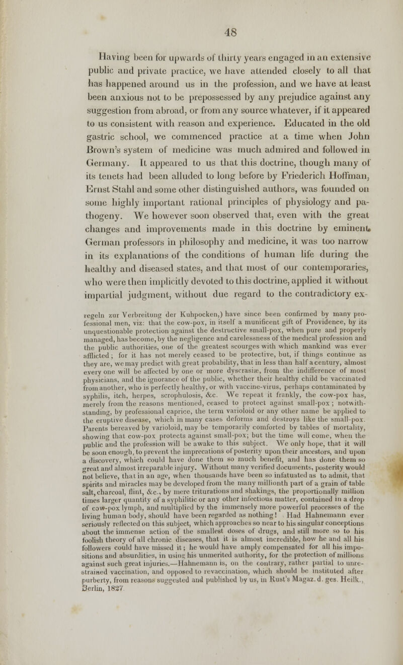 Having been for upwards of thirty years engaged in an extensive public and private practice, we have attended closely to all that lias happened around us in the profession, and we have at least been anxious not to be prepossessed by any prejudice against any suggestion from abroad, or from any source whatever, if it appeared to us consistent with reason and experience. Educated in the old gastric school, we commenced practice at a time when John Brown's system of medicine was much admired and followed in Germany. It appeared to us that this doctrine, though many of its tenets had been alluded to long before by Friederich Hoffman, Ernst Stahl and some other distinguished authors, was founded on some highly important rational principles of physiology and pa- thogeny. We however soon observed that, even with the great changes and improvements made in this doctrine by eminent* German professors in philosophy and medicine, it was too narrow in its explanations of the conditions of human life during the healthy and diseased states, and that most of our contemporaries, who were then implicitly devoted to this doctrine, applied it without impartial judgment, without due regard to the contradictory ex- regeln zur Verbreitung der Kuhpocken,) have since been confirmed by many pro- fessional men, viz: that the cow-pox, in itself a munificent gift of Providence, by its unquestionable protection against the destructive small-pox, when pure and properly managed, has become, by the negligence and carelessness of the medical profession and the public authorities, one of the greatest scourges with which mankind was ever afflicted; for it has not merely ceased to be protective, but, if things continue as they are, we may predict with great probability, that in less than half a century, almost every one will be affected by one or more dyscrasia?, from the indifference of most physicians, and the ignorance of the public, whether their healthy child be vaccinated from another, who is perfectly healthy, or with vaccine-virus, perhaps contaminated by syphilis, itch, herpes, scrophulosis, &.c. We repeat it frankly, the cow-pox has, merely from the reasons mentioned, ceased to protect against small-pox; notwith- standing, by professional caprice, the term varioloid or any other name be applied to the eruptive disease, which in many cases deforms and destroys like the small-pox. Parents bereaved by varioloid, may be temporarily comforted by tables of mortality, showing that cow-pox protects against sinall-pox; but the time will come, when the public and the profession will be awake to this subject. We only hope, that it will be soon enough, to prevent the imprecations of posterity upon their ancestors, and upon a discovery, which could have done them so much benefit, and has done them bo great and almost irreparable injury. Without many verified documents, posterity would not believe, that in an age, when thousands have been so infatuated as to admit, that spirits and miracles may be developed from the many millionth part of a grain of table salt, charcoal, flint, &c., by mere triturations and shakings, the proportionally million times larger quantity of a syphilitic or any other infectious matter, contained in a drop of cow-pox lymph, and multiplied by the immensely more powerful processes of the living human body, should have been regarded as nothing! Had Hahnemann ever seriously reflected on this subject, which approaches so near to his singular conceptions about the immense action of the smallest closes of drugs, and still more so to his foolish theory of all chronic diseases, that it is almost incredible, how he and all his followers could have missed it; he would have amply compensated for all his impo- sitions and absurdities, in using his unmerited authority, for the protection of millions against such great injuries.—Hahnemann is, on the contrary, rather partial to unre- strained vaccination, and opposed to revaccination, which should be instituted after purberty, from reasons suggested and published by us, in Rust's Magaz.d. ges. Heilk. Cerlin, 1827