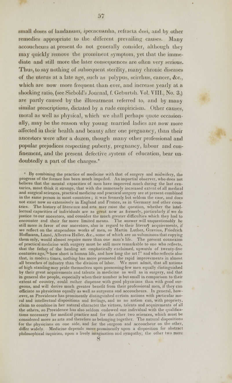 small doses of laudanum, ipecacuanha, refracta dosi, and by other remedies appropriate to the different prevailing causes. Many accoucheurs at present do not generally consider, although they may quickly remove the prominent symptom, yet that the imme- diate and still more the later consequences are often very serious. Thus, to say nothing of subsequent sterility, many chronic diseases of the uterus at a late age, such as polypus, scirrhus, cancer, &c, which are now more frequent than ever, and increase yearly at a shocking ratio, (see Siebold's Journal, f. Geburtsh. Vol. VIII., No. 3,) are partly caused by the illtreatment referred to, and by many similar prescriptions, dictated by a rude empiricism. Other causes, moral as well as physical, which we shall perhaps quote occasion- ally, may be the reason why young married ladies are now more affected in their health and beauty after one pregnancy, than then- ancestors were after a dozen, though many other professional and popular prejudices respecting puberty, pregnancy, labour and con- finement, and the present defective system of education, bear un doubtedly a part of the charges.* * By combining the practice of medicine with that of surgery and midwifery, the progress of the former has been much impeded. An impartial observer, who does not believe that the mental capacities of men have improved much during the last cen- turies, must think it strange, that with the immensely increased extent of all medical and surgical sciences, practical medicine and practical surgery are at present combined in the same person in most countries ; it was formerly but seldom the case, and docs not exist now so extensivelv in England and France, as in Germany and other coun- tries. The history of literature and arts may raise the question, whether the intel- lectual capacities of individuals are as great now as formerly, particularly if we do justice to our ancestors, and consider the much greater difficulties which they had to encounter and their far more limited means. The answer will unquestionably be still more in favor of our ancestors, also in regard to their literary acquirements, if we reflect on the stupendous works of men, as Martin Luther, Graevius, Friedrich Hoffmann, Linne, Albertus Haller. &c, some of which are so voluminous that copying them only, would almost require more than one man's life. The present connexion of practical medicine with surgery must be still more remarkable to one who reflects, that the father of the healing art emphatically exclaimed, upwards of twenty-five centuries ago,  how short is human life, and how long the art! and who reflects also that, in modem times, nothing has more promoted the rapid improvements in almost all branches of industry than the division of labor. We must admit, that all nations of high standing may pride themselves upon possessing few men equally distinguished by their great acquirements and talents in medicine as well as in surgery, and that in general the people, especially when their number is but small in comparison to their extent of country, could rather dispense with good physicians than with good sur- geons, and will derive much greater benefit from their professional men, if they can officiate as physicians equally as well as surgeons and accoucheurs. In general, how- ever, as Providence has prominently distinguished certain nations with particular mo- ral and intellectual dispositions and feelings, and as no nation can, with propriety, claim to combine in her natural character the virtues, talents and acquirements of all the others, so Providence has also seldom endowed one individual with the qualifica- tions necessary for medical practice and for the other two sciences, which must be considered more as arts and therefore as belonging together. The natural dispositions for the physicians on one side, and for the surgeon and accoucheur on the other, differ widely. Medicine depends nunc prominently upon a disposition for abstract philosophical inquiries, upon a lively imagination and sympathy; the other two more 8