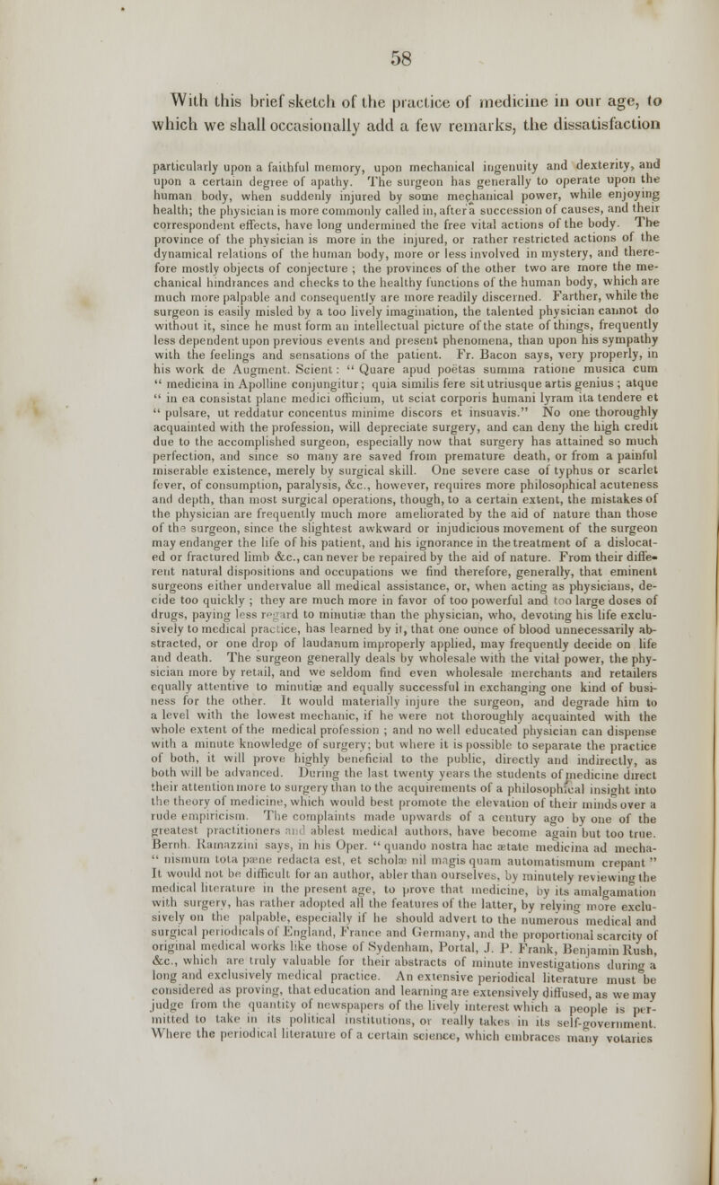 With this brief sketch of the practice of medicine in our age, to which we shall occasionally add a few remarks, the dissatisfaction particularly upon a faithful memory, upon mechanical ingenuity and dexterity, and upon a certain degree of apathy. The surgeon has generally to operate upon the human body, when suddenly injured by some mechanical power, while enjoying health; the physician is more commonly called in, after a succession of causes, and their correspondent effects, have long undermined the free vital actions of the body. The province of the physician is more in the injured, or rather restricted actions of the dynamical relations of the human body, more or less involved in mystery, and there- fore mostly objects of conjecture ; the provinces of the other two are more the me- chanical hindrances and checks to the healthy functions of the human body, which are much more palpable and consequently are more readily discerned. Farther, while the surgeon is easily misled by a too lively imagination, the talented physician cannot do without it, since he must form an intellectual picture of the state of things, frequently less dependent upon previous events and present phenomena, than upon his sympathy with the feelings and sensations of the patient. Fr. Bacon says, very properly, in his work de Augment. Sclent:  Quare apud poetas summa ratione musica cum  medicina in Apolline conjungitur; quia similis fere situtriusque artis genius ; atque  in ea consistat plane medici officium, ut sciat corporis humani lyram ita tendere et  pulsare, ut reddatur concentus minime discors et insuavis. No one thoroughly acquainted with the profession, will depreciate surgery, and can deny the high credit due to the accomplished surgeon, especially now that surgery has attained so much perfection, and since so many are saved from premature death, or from a painful miserable existence, merely by surgical skill. One severe case of typhus or scarlet fever, of consumption, paralysis, &c, however, requires more philosophical acuteness and depth, than most surgical operations, though, to a certain extent, the mistakes of the physician are frequently much more ameliorated by the aid of nature than those of the surgeon, since the slightest awkward or injudicious movement of the surgeon may endanger the life of his patient, and his ignorance in the treatment of a dislocat- ed or fractured limb &c, can never be repaired by the aid of nature. From their diffe- rent natural dispositions and occupations we find therefore, generally, that eminent surgeons either undervalue all medical assistance, or, when acting as physicians, de- cide too quickly ; they are much more in favor of too powerful and too large doses of drugs, paying less regird to minuti* than the physician, who, devoting his life exclu- sively to medical practice, has learned by il, that one ounce of blood unnecessarily ab- stracted, or one drop of laudanum improperly applied, may frequently decide on life and death. The surgeon generally deals by wholesale with the vital power, the phy- sician more by retail, and we seldom find even wholesale merchants and retailers equally attentive to minntia? and equally successful in exchanging one kind of busi- ness for the other. It would materially injure the surgeon, and degrade him to a level with the lowest mechanic, if he were not thoroughly acquainted with the whole extent of the medical profession ; and no well educated physician can dispense with a minute knowledge of surgery; but where it is possible to separate the practice of both, it will prove highly beneficial to the public, directly and indirectly, as both will be advanced. During the last twenty years the students of medicine direct their attention more to surgery than to the acquirements of a philosophical insight into the theory of medicine, which would best promote the elevation of their minds over a rude empiricism. The complaints made upwards of a century airo by one of the greatest practitioners and ablest medical authors, have become again but too true. Bernh. Ramazzini says, in his Oper.  quando nostra hac state medicina ad mecha-  nismum lota pane redacta est, et schola: nil magis quam automatismum crepant  It would not. be difficult for an author, abler than ourselves, by minutely reviewing the medical literature in the present age, to prove that medicine, by its amalgamation with surgery, has rather adopted all the features of the latter, by relying more exclu- sively on the palpable, especially if he should advert to the numerous medical and surgical periodicals of England, France and Germany, and the proportional scarcity of original medical works like those of Sydenham, Portal, J. P. Frank, Benjamin Rush, &c, which are truly valuable for their abstracts of minute investigations during a long and exclusively medical practice. An extensive periodical literature must be considered as proving, that education and learning are extensively diffused, as we may judge from the quantity of newspapers of the lively interest which a people is per- mitted to take in its political institutions, or really takes in Us self-government. Where the periodical literature of a certain science, which embraces many votaries