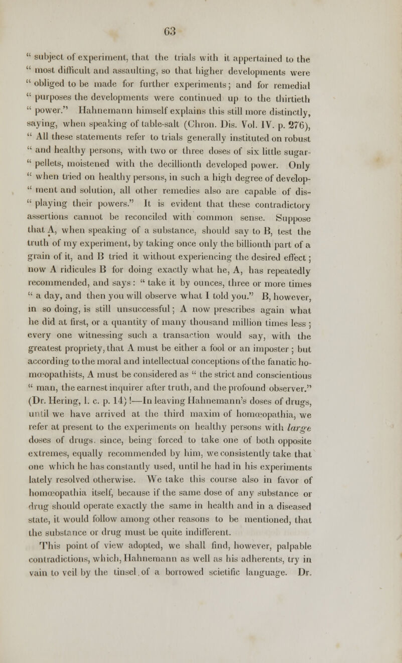 G3  subject of experiment, that the trials with it appertained to the  most difficult and assaulting, so that higher developments were  obliged to be made for further experiments; and for remedial  purposes the developments were continued up to the thirtieth  power. Hahnemann himself explains this still more distinctly, saying, when speaking of table-salt (Chron. Dis. Vol. IV. p. 276),  All these statements refer to trials generally instituted on robust  and healthy persons, with two or three doses of six little sugar-  pellets, moistened with the decillionth developed power. Only  when tried on healthy persons, in such a high degree of develop-  ment and solution, all other remedies also are capable of dis-  playing their powers. It is evident that these contradictory assertions cannot be reconciled with common sense. Suppose that A, when speaking of a substance, should say to B, test the truth of my experiment, by taking once only the billionth part of a grain of it, and 13 tried it without experiencing the desired effect; now A ridicules B for doing exactly what he, A, has repeatedly recommended, and says:  take it by ounces, three or more times  a day, and then you will observe what I told you. B, however, in so doing, is still unsuccessful; A now prescribes again what he did at first, or a quantity of many thousand million times less ; every one witnessing such a transaction would say, with the greatest propriety, that A must be either a fool or an imposter ; but according to the moral and intellectual conceptions of the fanatic ho- niu'opathists, A must be considered as  the strict and conscientious  man, the earnest inquirer after truth, and the profound observer. (Dr. Hering, 1. c. p. 14)!—In leaving Hahnemann's doses of drugs, until we have arrived at the third maxim of homoeopathia, we refer at present to the experiments on healthy persons with large doses of drugs, since, being forced to take one of both opposite extremes, equally recommended by him, we consistently take that one which he has constantly used, until he had in his experiments lately resolved otherwise. We take this course also in favor of homoeopathia itself, because if the same dose of any substance or drug should operate exactly the same in health and in a diseased state, it would follow among other reasons to be mentioned, that the substance or drug must be quite indifferent. This point of view adopted, we shall find, however, palpable contradictions, which, Hahnemann as well as his adherents, try in vain to veil by the tinsel. of a borrowed scietific language. Dr.