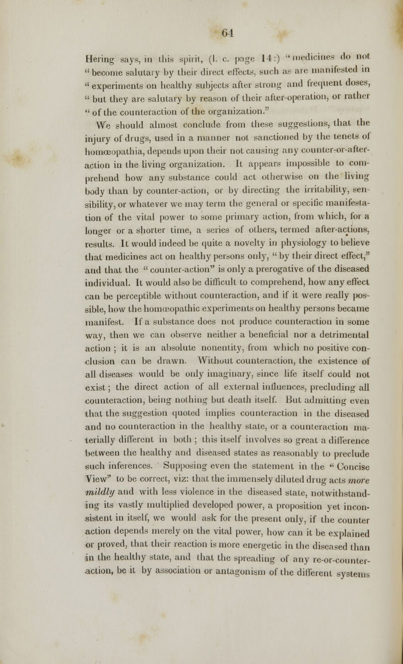 Hering says, in this spirit, (I. c. page 14:) medicines do not  become salutary by tlieir direct effects, such as are manifested in  experiments on healthy subjects after strong and frequent doses,  but they are salutary by reason of their after-operation, or rather  of the counteraction of the organization. We should almost conclude from these suggestions, that the injury of drugs, used in a manner not sanctioned by the tenets of homoeopathia, depends upon their not causing any counter-or-after- action in the living organization. It appears impossible to com- prehend how any substance could act otherwise on the living body than by counter-action, or by directing the irritability, sen- sibility, or whatever we may term the general or specific manifesta- tion of the vital power to some primary action, from which, for a longer or a shorter time, a series of others, termed after-actions, results. It would indeed be quite a novelty in physiology to believe that medicines act on healthy persons onty,  by their direct effect, and that the  counter-action is only a prerogative of the diseased individual. It would also be difficult to comprehend, how any effect can be perceptible without counteraction, and if it were really pos- sible, how the homoeopathic experiments on healthy persons became manifest. If a substance does not produce counteraction in some way, then we can observe neither a beneficial nor a detrimental action ; it is an absolute nonentity, from which no positive con- clusion can be drawn. AVithout counteraction, the existence of all diseases would be only imaginary, since life itself could not exist; the direct action of all external influences, precluding all counteraction, being nothing but death itself. But admitting even that the suggestion quoted implies counteraction in the diseased and no counteraction in the healthy state, or a counteraction ma- terially different in both ; this itself involves so great a difference between the healthy and diseased states as reasonably to preclude such inferences. Supposing even the statement in the  Concise View to be correct, viz: that the immensely diluted drug acts more mildly and with less violence in the diseased state, notwithstand- ing its vastly multiplied developed power, a proposition yet incon- sistent in itself, we would ask for the present only, if the counter action depends merely on the vital power, how can it be explained or proved, that their reaction is more energetic in the diseased than in the healthy state, and that the spreading of any re-or-counter- action, be it by association or antagonism of the different systems